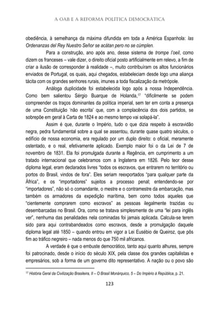 A OAB e a Reforma Política Democrática
123
obediência, à semelhança da máxima difundida em toda a América Espanhola: las
Ordenanzas del Rey Nuestro Señor se acátan pero no se cúmplen.
Para a construção, ano após ano, desse sistema de trompe l’oeil, como
dizem os franceses – vale dizer, o direito oficial posto artificialmente em relevo, a fim de
criar a ilusão de corresponder à realidade –, muito contribuíram os altos funcionários
enviados de Portugal, os quais, aqui chegados, estabeleciam desde logo uma aliança
tácita com os grandes senhores rurais, imunes a toda fiscalização da metrópole.
Análoga duplicidade foi estabelecida logo após a nossa Independência.
Como bem salientou Sérgio Buarque de Holanda,17 “dificilmente se podem
compreender os traços dominantes da política imperial, sem ter em conta a presença
de uma Constituição ‘não escrita’ que, com a complacência dos dois partidos, se
sobrepõe em geral à Carta de 1824 e ao mesmo tempo vai solapá-la”.
Assim é que, durante o Império, tudo o que dizia respeito à escravidão
negra, pedra fundamental sobre a qual se assentou, durante quase quatro séculos, o
edifício de nossa economia, era regulado por um duplo direito: o oficial, meramente
ostentado, e o real, efetivamente aplicado. Exemplo maior foi o da Lei de 7 de
novembro de 1831. Ela foi promulgada durante a Regência, em cumprimento a um
tratado internacional que celebramos com a Inglaterra em 1826. Pelo teor desse
diploma legal, eram declarados livres “todos os escravos, que entrarem no território ou
portos do Brasil, vindos de fora”. Eles seriam reexportados “para qualquer parte da
África”, e os “importadores” sujeitos a processo penal; entendendo-se por
“importadores”, não só o comandante, o mestre e o contramestre da embarcação, mas
também os armadores da expedição marítima, bem como todos aqueles que
“cientemente comprarem como escravos” as pessoas ilegalmente trazidas ou
desembarcadas no Brasil. Ora, como se tratava simplesmente de uma “lei para inglês
ver”, nenhuma das penalidades nela cominadas foi jamais aplicada. Calcula-se terem
sido para aqui contrabandeados como escravos, desde a promulgação daquele
diploma legal até 1850 – quando entrou em vigor a Lei Eusébio de Queiroz, que pôs
fim ao tráfico negreiro – nada menos do que 750 mil africanos.
A verdade é que o embuste democrático, tanto aqui quanto alhures, sempre
foi patrocinado, desde o início do século XIX, pela classe dos grandes capitalistas e
empresários, sob a forma de um governo dito representativo. A nação ou o povo são
17 História Geral da Civilização Brasileira, II – O Brasil Monárquico, 5 – Do Império à República, p. 21.
 