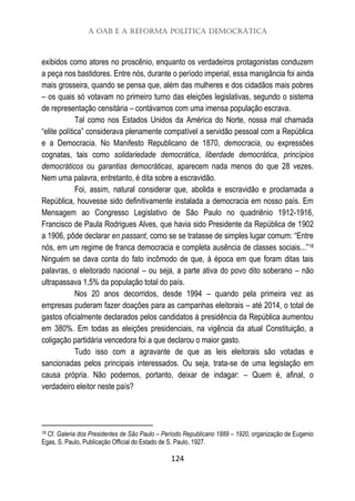 A OAB e a Reforma Política Democrática
124
exibidos como atores no proscênio, enquanto os verdadeiros protagonistas conduzem
a peça nos bastidores. Entre nós, durante o período imperial, essa manigância foi ainda
mais grosseira, quando se pensa que, além das mulheres e dos cidadãos mais pobres
– os quais só votavam no primeiro turno das eleições legislativas, segundo o sistema
de representação censitária – contávamos com uma imensa população escrava.
Tal como nos Estados Unidos da América do Norte, nossa mal chamada
“elite política” considerava plenamente compatível a servidão pessoal com a República
e a Democracia. No Manifesto Republicano de 1870, democracia, ou expressões
cognatas, tais como solidariedade democrática, liberdade democrática, princípios
democráticos ou garantias democráticas, aparecem nada menos do que 28 vezes.
Nem uma palavra, entretanto, é dita sobre a escravidão.
Foi, assim, natural considerar que, abolida e escravidão e proclamada a
República, houvesse sido definitivamente instalada a democracia em nosso país. Em
Mensagem ao Congresso Legislativo de São Paulo no quadriênio 1912-1916,
Francisco de Paula Rodrigues Alves, que havia sido Presidente da República de 1902
a 1906, pôde declarar en passant, como se se tratasse de simples lugar comum: “Entre
nós, em um regime de franca democracia e completa ausência de classes sociais...”18
Ninguém se dava conta do fato incômodo de que, à época em que foram ditas tais
palavras, o eleitorado nacional – ou seja, a parte ativa do povo dito soberano – não
ultrapassava 1,5% da população total do país.
Nos 20 anos decorridos, desde 1994 – quando pela primeira vez as
empresas puderam fazer doações para as campanhas eleitorais – até 2014, o total de
gastos oficialmente declarados pelos candidatos à presidência da República aumentou
em 380%. Em todas as eleições presidenciais, na vigência da atual Constituição, a
coligação partidária vencedora foi a que declarou o maior gasto.
Tudo isso com a agravante de que as leis eleitorais são votadas e
sancionadas pelos principais interessados. Ou seja, trata-se de uma legislação em
causa própria. Não podemos, portanto, deixar de indagar: – Quem é, afinal, o
verdadeiro eleitor neste país?
18 Cf. Galeria dos Presidentes de São Paulo – Período Republicano 1889 – 1920, organização de Eugenio
Egas, S. Paulo, Publicação Official do Estado de S. Paulo, 1927.
 