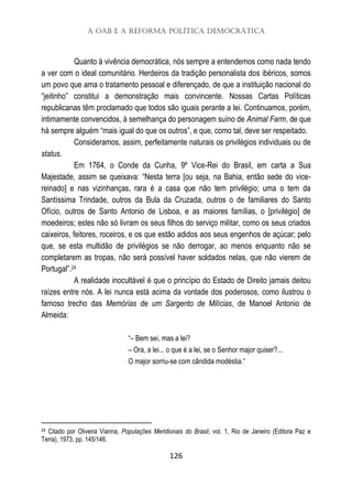 A OAB e a Reforma Política Democrática
126
Quanto à vivência democrática, nós sempre a entendemos como nada tendo
a ver com o ideal comunitário. Herdeiros da tradição personalista dos ibéricos, somos
um povo que ama o tratamento pessoal e diferençado, de que a instituição nacional do
“jeitinho” constitui a demonstração mais convincente. Nossas Cartas Políticas
republicanas têm proclamado que todos são iguais perante a lei. Continuamos, porém,
intimamente convencidos, à semelhança do personagem suíno de Animal Farm, de que
há sempre alguém “mais igual do que os outros”, e que, como tal, deve ser respeitado.
Consideramos, assim, perfeitamente naturais os privilégios individuais ou de
status.
Em 1764, o Conde da Cunha, 9º Vice-Rei do Brasil, em carta a Sua
Majestade, assim se queixava: “Nesta terra [ou seja, na Bahia, então sede do vice-
reinado] e nas vizinhanças, rara é a casa que não tem privilégio; uma o tem da
Santíssima Trindade, outros da Bula da Cruzada, outros o de familiares do Santo
Ofício, outros de Santo Antonio de Lisboa, e as maiores famílias, o [privilégio] de
moedeiros; estes não só livram os seus filhos do serviço militar, como os seus criados
caixeiros, feitores, roceiros, e os que estão adidos aos seus engenhos de açúcar; pelo
que, se esta multidão de privilégios se não derrogar, ao menos enquanto não se
completarem as tropas, não será possível haver soldados nelas, que não vierem de
Portugal”.24
A realidade inocultável é que o princípio do Estado de Direito jamais deitou
raízes entre nós. A lei nunca está acima da vontade dos poderosos, como ilustrou o
famoso trecho das Memórias de um Sargento de Milícias, de Manoel Antonio de
Almeida:
“– Bem sei, mas a lei?
– Ora, a lei... o que é a lei, se o Senhor major quiser?...
O major sorriu-se com cândida modéstia.”
24 Citado por Oliveira Vianna, Populações Meridionais do Brasil, vol. 1, Rio de Janeiro (Editora Paz e
Terra), 1973, pp. 145/146.
 