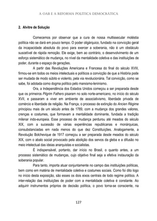 A OAB e a Reforma Política Democrática
127
2. Alvitre de Solução
Comecemos por observar que a cura de nossa multissecular moléstia
política não se dará em pouco tempo. O poder oligárquico, fundado na convicção geral
da incapacidade absoluta do povo para exercer a soberania, não é um obstáculo
suscetível de rápida remoção. Ele exige, bem ao contrário, o desenvolvimento de um
esforço sistemático de mudança, no nível da mentalidade coletiva e das instituições de
poder, durante o espaço de gerações.
A partir das Revoluções Americana e Francesa do final do século XVIII,
firmou-se em todos os meios intelectuais e políticos a convicção de que a História pode
ser mudada de modo súbito e violento, pela via revolucionária. Tal convicção, como se
sabe, foi adotada como dogma político pelo marxismo-leninismo.
Ora, a Independência dos Estados Unidos começou a ser preparada desde
que os primeiros Pilgrim Fathers pisaram no solo norte-americano, no início do século
XVII, e passaram a viver em ambiente de associativismo, liberdade privada de
comércio e liberdade de religião. Na França, o processo de extinção do Ancien Régime
principiou mais de um século antes de 1789, com a mudança dos grandes valores,
crenças e costumes, que formavam a mentalidade dominante, fundada a tradição
milenar indo-europeia. Esse processo de mudança perdurou até meados do século
XIX, com a sucessão de várias experiências republicanas e monárquicas,
consubstanciadas em nada menos do que dez Constituições. Analogamente, a
Revolução Bolchevique de 1917 começou a ser preparada desde meados do século
XIX, com o abalo social provocado pela abolição dos servos da gleba e a difusão no
meio intelectual das ideias anarquistas e socialistas.
É indispensável, portanto, dar início no Brasil, o quanto antes, a um
processo sistemático de mudanças, cujo objetivo final seja a efetiva instauração da
soberania popular.
Para tanto, importa atuar conjuntamente no campo das instituições políticas,
bem como em matéria de mentalidade coletiva e costumes sociais. Como foi dito logo
no início desta exposição, são esses os dois eixos centrais de todo regime político. A
inter-relação das instituições de poder com a mentalidade coletiva é constante. Ao
adquirir instrumentos próprios de decisão política, o povo torna-se consciente, na
 