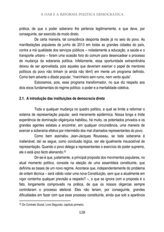 A OAB e a Reforma Política Democrática
128
prática, de que o poder soberano lhe pertence legitimamente, e que deve, por
conseguinte, ser exercido de modo direto.
De certa maneira, tal consciência desponta desde já no seio do povo. As
manifestações populares de junho de 2013 em todas as grandes cidades do país,
contra a má qualidade dos serviços públicos – notadamente a educação, a saúde e o
transporte urbano – foram uma ocasião fora do comum para desencadear o processo
de mudança da soberania política. Infelizmente, essa oportunidade extraordinária
deixou de ser aproveitada, pois aqueles que deveriam exercer o papel de mentores
políticos do povo não tinham (e ainda não têm!) em mente um programa definido.
Como bem adverte o ditado popular, “marinheiro sem rumo, nem vento ajuda”.
Esbocemos, pois, esse programa transformador, no que diz respeito aos
dois eixos fundamentais do regime político: o poder e a mentalidade coletiva.
2.1. A introdução das instituições de democracia direta
Toda e qualquer mudança no quadro político, a qual se limite a reformar o
sistema de representação popular, será meramente epidérmica. Nossa longa e triste
experiência de dominação oligárquica habilitou, há muito, os potentados privados e os
grandes agentes estatais a encontrar, em qualquer circunstância, uma maneira de
exercer a soberania efetiva por intermédio dos mal chamados representantes do povo.
Como bem assinalou Jean-Jacques Rousseau, se toda soberania é
inalienável, daí se segue, como conclusão lógica, ser ela igualmente insuscetível de
representação. Quando o povo delega a representantes o exercício do poder supremo,
ele o está ipso facto alienando.25
Dir-se-á que, justamente, a principal proposta dos movimentos populares, no
atual momento político, consiste na eleição de uma assembleia constituinte, que
definiria as bases de um novo regime. Acontece que, independentemente do problema
de ordem técnica – será válido votar uma nova Constituição, sem que a atualmente em
vigor contenha qualquer previsão a respeito? –, o que se ignora com a proposta é o
fato, longamente comprovado na prática, de que os nossos oligarcas sempre
controlaram o processo eleitoral. Eles não teriam, por conseguinte, grandes
dificuldades em fazer com que esse processo constituinte, ainda que sob a aparência
25 Do Contrato Social, Livro Segundo, capítulo primeiro.
 