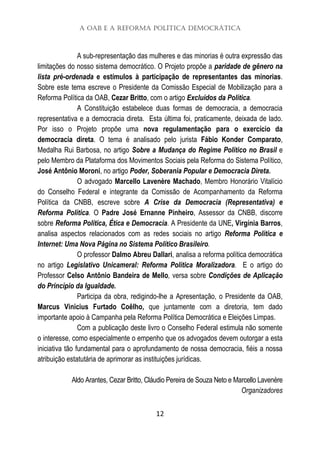 A OAB e a Reforma Política Democrática
12
A sub-representação das mulheres e das minorias é outra expressão das
limitações do nosso sistema democrático. O Projeto propõe a paridade de gênero na
lista pré-ordenada e estímulos à participação de representantes das minorias.
Sobre este tema escreve o Presidente da Comissão Especial de Mobilização para a
Reforma Política da OAB, Cezar Britto, com o artigo Excluídos da Política.
A Constituição estabelece duas formas de democracia, a democracia
representativa e a democracia direta. Esta última foi, praticamente, deixada de lado.
Por isso o Projeto propõe uma nova regulamentação para o exercício da
democracia direta. O tema é analisado pelo jurista Fábio Konder Comparato,
Medalha Rui Barbosa, no artigo Sobre a Mudança do Regime Político no Brasil e
pelo Membro da Plataforma dos Movimentos Sociais pela Reforma do Sistema Político,
José Antônio Moroni, no artigo Poder, Soberania Popular e Democracia Direta.
O advogado Marcello Lavenère Machado, Membro Honorário Vitalício
do Conselho Federal e integrante da Comissão de Acompanhamento da Reforma
Política da CNBB, escreve sobre A Crise da Democracia (Representativa) e
Reforma Política. O Padre José Ernanne Pinheiro, Assessor da CNBB, discorre
sobre Reforma Política, Ética e Democracia. A Presidente da UNE, Virgínia Barros,
analisa aspectos relacionados com as redes sociais no artigo Reforma Política e
Internet: Uma Nova Página no Sistema Político Brasileiro.
O professor Dalmo Abreu Dallari, analisa a reforma política democrática
no artigo Legislativo Unicameral: Reforma Política Moralizadora. E o artigo do
Professor Celso Antônio Bandeira de Mello, versa sobre Condições de Aplicação
do Princípio da Igualdade.
Participa da obra, redigindo-lhe a Apresentação, o Presidente da OAB,
Marcus Vinicius Furtado Coêlho, que juntamente com a diretoria, tem dado
importante apoio à Campanha pela Reforma Política Democrática e Eleições Limpas.
Com a publicação deste livro o Conselho Federal estimula não somente
o interesse, como especialmente o empenho que os advogados devem outorgar a esta
iniciativa tão fundamental para o aprofundamento de nossa democracia, fiéis a nossa
atribuição estatutária de aprimorar as instituições jurídicas.
Aldo Arantes, Cezar Britto, Cláudio Pereira de Souza Neto e Marcello Lavenère
Organizadores
 