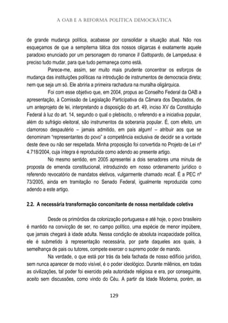 A OAB e a Reforma Política Democrática
129
de grande mudança política, acabasse por consolidar a situação atual. Não nos
esqueçamos de que a sempiterna tática dos nossos oligarcas é exatamente aquele
paradoxo enunciado por um personagem do romance Il Gattopardo, de Lampedusa: é
preciso tudo mudar, para que tudo permaneça como está.
Parece-me, assim, ser muito mais prudente concentrar os esforços de
mudança das instituições políticas na introdução de instrumentos de democracia direta;
nem que seja um só. Ele abriria a primeira rachadura na muralha oligárquica.
Foi com esse objetivo que, em 2004, propus ao Conselho Federal da OAB a
apresentação, à Comissão de Legislação Participativa da Câmara dos Deputados, de
um anteprojeto de lei, interpretando a disposição do art. 49, inciso XV da Constituição
Federal à luz do art. 14, segundo o qual o plebiscito, o referendo e a iniciativa popular,
além do sufrágio eleitoral, são instrumentos da soberania popular. É, com efeito, um
clamoroso despautério – jamais admitido, em país algum! – atribuir aos que se
denominam “representantes do povo” a competência exclusiva de decidir se a vontade
deste deve ou não ser respeitada. Minha proposição foi convertida no Projeto de Lei nº
4.718/2004, cuja íntegra é reproduzida como adendo ao presente artigo.
No mesmo sentido, em 2005 apresentei a dois senadores uma minuta de
proposta de emenda constitucional, introduzindo em nosso ordenamento jurídico o
referendo revocatório de mandatos eletivos, vulgarmente chamado recall. É a PEC nº
73/2005, ainda em tramitação no Senado Federal, igualmente reproduzida como
adendo a este artigo.
2.2. A necessária transformação concomitante de nossa mentalidade coletiva
Desde os primórdios da colonização portuguesa e até hoje, o povo brasileiro
é mantido na convicção de ser, no campo político, uma espécie de menor impúbere,
que jamais chegará à idade adulta. Nessa condição de absoluta incapacidade política,
ele é submetido à representação necessária, por parte daqueles aos quais, à
semelhança de pais ou tutores, compete exercer o supremo poder de mando.
Na verdade, o que está por trás da bela fachada de nosso edifício jurídico,
sem nunca aparecer de modo visível, é o poder ideológico. Durante milênios, em todas
as civilizações, tal poder foi exercido pela autoridade religiosa e era, por conseguinte,
aceito sem discussões, como vindo do Céu. A partir da Idade Moderna, porém, as
 