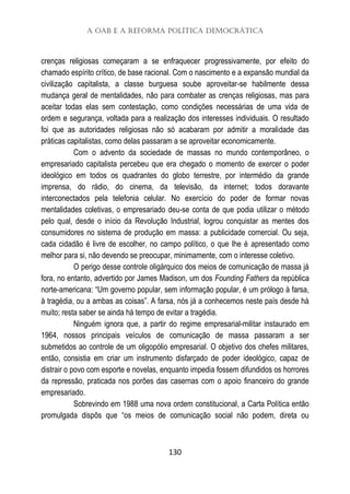 A OAB e a Reforma Política Democrática
130
crenças religiosas começaram a se enfraquecer progressivamente, por efeito do
chamado espírito crítico, de base racional. Com o nascimento e a expansão mundial da
civilização capitalista, a classe burguesa soube aproveitar-se habilmente dessa
mudança geral de mentalidades, não para combater as crenças religiosas, mas para
aceitar todas elas sem contestação, como condições necessárias de uma vida de
ordem e segurança, voltada para a realização dos interesses individuais. O resultado
foi que as autoridades religiosas não só acabaram por admitir a moralidade das
práticas capitalistas, como delas passaram a se aproveitar economicamente.
Com o advento da sociedade de massas no mundo contemporâneo, o
empresariado capitalista percebeu que era chegado o momento de exercer o poder
ideológico em todos os quadrantes do globo terrestre, por intermédio da grande
imprensa, do rádio, do cinema, da televisão, da internet; todos doravante
interconectados pela telefonia celular. No exercício do poder de formar novas
mentalidades coletivas, o empresariado deu-se conta de que podia utilizar o método
pelo qual, desde o início da Revolução Industrial, logrou conquistar as mentes dos
consumidores no sistema de produção em massa: a publicidade comercial. Ou seja,
cada cidadão é livre de escolher, no campo político, o que lhe é apresentado como
melhor para si, não devendo se preocupar, minimamente, com o interesse coletivo.
O perigo desse controle oligárquico dos meios de comunicação de massa já
fora, no entanto, advertido por James Madison, um dos Founding Fathers da república
norte-americana: “Um governo popular, sem informação popular, é um prólogo à farsa,
à tragédia, ou a ambas as coisas”. A farsa, nós já a conhecemos neste país desde há
muito; resta saber se ainda há tempo de evitar a tragédia.
Ninguém ignora que, a partir do regime empresarial-militar instaurado em
1964, nossos principais veículos de comunicação de massa passaram a ser
submetidos ao controle de um oligopólio empresarial. O objetivo dos chefes militares,
então, consistia em criar um instrumento disfarçado de poder ideológico, capaz de
distrair o povo com esporte e novelas, enquanto impedia fossem difundidos os horrores
da repressão, praticada nos porões das casernas com o apoio financeiro do grande
empresariado.
Sobrevindo em 1988 uma nova ordem constitucional, a Carta Política então
promulgada dispôs que “os meios de comunicação social não podem, direta ou
 