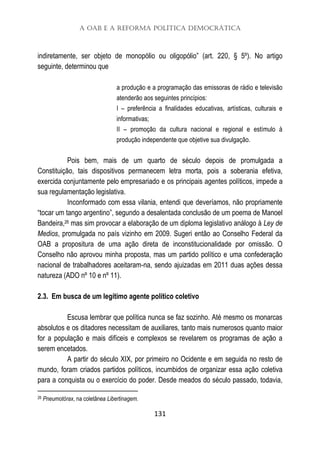 A OAB e a Reforma Política Democrática
131
indiretamente, ser objeto de monopólio ou oligopólio” (art. 220, § 5º). No artigo
seguinte, determinou que
a produção e a programação das emissoras de rádio e televisão
atenderão aos seguintes princípios:
I – preferência a finalidades educativas, artísticas, culturais e
informativas;
II – promoção da cultura nacional e regional e estímulo à
produção independente que objetive sua divulgação.
Pois bem, mais de um quarto de século depois de promulgada a
Constituição, tais dispositivos permanecem letra morta, pois a soberania efetiva,
exercida conjuntamente pelo empresariado e os principais agentes políticos, impede a
sua regulamentação legislativa.
Inconformado com essa vilania, entendi que deveríamos, não propriamente
“tocar um tango argentino”, segundo a desalentada conclusão de um poema de Manoel
Bandeira,26 mas sim provocar a elaboração de um diploma legislativo análogo à Ley de
Medios, promulgada no país vizinho em 2009. Sugeri então ao Conselho Federal da
OAB a propositura de uma ação direta de inconstitucionalidade por omissão. O
Conselho não aprovou minha proposta, mas um partido político e uma confederação
nacional de trabalhadores aceitaram-na, sendo ajuizadas em 2011 duas ações dessa
natureza (ADO nº 10 e nº 11).
2.3. Em busca de um legítimo agente político coletivo
Escusa lembrar que política nunca se faz sozinho. Até mesmo os monarcas
absolutos e os ditadores necessitam de auxiliares, tanto mais numerosos quanto maior
for a população e mais difíceis e complexos se revelarem os programas de ação a
serem encetados.
A partir do século XIX, por primeiro no Ocidente e em seguida no resto de
mundo, foram criados partidos políticos, incumbidos de organizar essa ação coletiva
para a conquista ou o exercício do poder. Desde meados do século passado, todavia,
26 Pneumotórax, na coletânea Libertinagem.
 