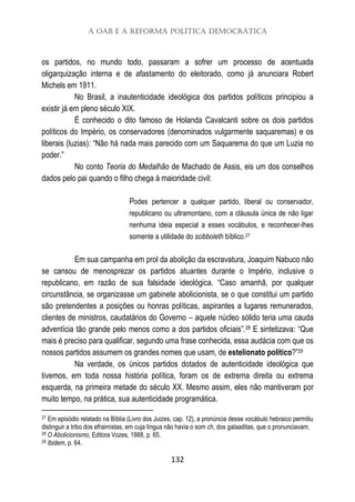 A OAB e a Reforma Política Democrática
132
os partidos, no mundo todo, passaram a sofrer um processo de acentuada
oligarquização interna e de afastamento do eleitorado, como já anunciara Robert
Michels em 1911.
No Brasil, a inautenticidade ideológica dos partidos políticos principiou a
existir já em pleno século XIX.
É conhecido o dito famoso de Holanda Cavalcanti sobre os dois partidos
políticos do Império, os conservadores (denominados vulgarmente saquaremas) e os
liberais (luzias): “Não há nada mais parecido com um Saquarema do que um Luzia no
poder.”
No conto Teoria do Medalhão de Machado de Assis, eis um dos conselhos
dados pelo pai quando o filho chega à maioridade civil:
Podes pertencer a qualquer partido, liberal ou conservador,
republicano ou ultramontano, com a cláusula única de não ligar
nenhuma ideia especial a esses vocábulos, e reconhecer-lhes
somente a utilidade do scibboleth bíblico.27
Em sua campanha em prol da abolição da escravatura, Joaquim Nabuco não
se cansou de menosprezar os partidos atuantes durante o Império, inclusive o
republicano, em razão de sua falsidade ideológica. “Caso amanhã, por qualquer
circunstância, se organizasse um gabinete abolicionista, se o que constitui um partido
são pretendentes a posições ou honras políticas, aspirantes a lugares remunerados,
clientes de ministros, caudatários do Governo – aquele núcleo sólido teria uma cauda
adventícia tão grande pelo menos como a dos partidos oficiais”.28 E sintetizava: “Que
mais é preciso para qualificar, segundo uma frase conhecida, essa audácia com que os
nossos partidos assumem os grandes nomes que usam, de estelionato político?”29
Na verdade, os únicos partidos dotados de autenticidade ideológica que
tivemos, em toda nossa história política, foram os de extrema direita ou extrema
esquerda, na primeira metade do século XX. Mesmo assim, eles não mantiveram por
muito tempo, na prática, sua autenticidade programática.
27 Em episódio relatado na Bíblia (Livro dos Juizes, cap. 12), a pronúncia desse vocábulo hebraico permitiu
distinguir a tribo dos efraimistas, em cuja língua não havia o som ch, dos galaaditas, que o pronunciavam.
28 O Abolicionismo, Editora Vozes, 1988, p. 65.
29 Ibidem, p. 64.
 