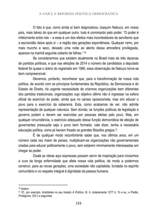 A OAB e a Reforma Política Democrática
133
O fato é que, como ainda aí bem diagnosticou Joaquim Nabuco, em nosso
país, mais talvez do que em qualquer outro, tudo é corrompido pelo poder. “O poder é
infelizmente entre nós – e esse é um dos efeitos mais incontestáveis do servilismo que
a escravidão deixa após si – a região das gerações espontâneas. Qualquer ramo, por
mais murcho e seco, deixado uma noite ao alento dessa atmosfera privilegiada,
aparece na manhã seguinte coberto de folhas.” 30
Se considerarmos que existem atualmente no Brasil mais de três dezenas
de partidos políticos, e que nas eleições de 2014 o número de candidatos a deputado
federal foi quase o dobro do registrado em 1990, essa observação de Nabuco torna-se
bem compreensível.
Devemos, portanto, reconhecer que, para a transformação de nossa vida
política, de acordo com os princípios fundamentais da República, da Democracia e do
Estado de Direito, há urgente necessidade de criarmos organizações bem diferentes
dos partidos tradicionais; organizações cujo objetivo último não é ingressar na esfera
oficial de exercício do poder, ainda que no campo oposicionista, mas sim educar o
povo para o exercício da soberania. Esta, como acabamos de ver, não admite
representação de qualquer natureza. Sem dúvida, as funções públicas de legislação e
governo podem e devem ser exercidas por pessoas eleitas pelo povo. Mas, em
qualquer circunstância, o exercício adequado dessa função democrática de eleição de
governantes pressupõe seja o povo bem formado; vale dizer, tenha a necessária
educação política, como já haviam frisado os grandes filósofos gregos.31
É de qualquer modo reconfortante saber que, nos últimos anos, em um
número cada vez maior de países, multiplicam-se organizações não governamentais
criadas para educar politicamente o povo, sem estarem minimamente interessadas em
chegar ao poder.
Oxalá as ideias aqui expressas possam servir de inspiração para iniciarmos
a cura da longa enfermidade que afeta nossa vida política, de modo a podermos
construir, para as novas gerações, uma sociedade não capitalista, fundada no espírito
comunitário e no respeito integral à dignidade da pessoa humana.
30 Ibidem.
31 Cf., por exemplo, Aristóteles no seu tratado A Política, III, 4, notadamente 1277 b, 10 e ss.; e Platão,
Protágoras, 323 c e seguintes.
 
