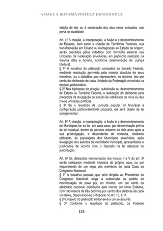 A OAB e a Reforma Política Democrática
135
edição de leis ou à celebração dos atos neles indicados, sob
pena de invalidade.
Art. 4º A criação, a incorporação, a fusão e o desmembramento
de Estados, bem como a criação de Territórios Federais, sua
transformação em Estado ou reintegração ao Estado de origem,
serão decididos pelos cidadãos com domicílio eleitoral nas
Unidades da Federação envolvidas, em plebiscito realizado na
mesma data e horário, conforme determinação da Justiça
Eleitoral.
§ 1º A iniciativa do plebiscito competirá ao Senado Federal,
mediante resolução aprovada pela maioria absoluta de seus
membros, ou a cidadãos que representem, no mínimo, dez por
cento do eleitorado de cada Unidade da Federação envolvida na
decisão plebiscitária.
§ 2º Nas hipóteses de criação, subdivisão ou desmembramento
de Estado ou Território Federal, a realização do plebiscito será
precedida da divulgação de estudo de viabilidade da nova ou das
novas unidades políticas.
§ 3º Se o resultado da consulta popular for favorável à
configuração político-territorial proposta, ela será objeto de lei
complementar.
Art. 5º A criação, a incorporação, a fusão e o desmembramento
de Municípios far-se-ão, em cada caso, por determinação prévia
de lei estadual, dentro do período máximo de dois anos após a
sua promulgação, e dependerão de consulta, mediante
plebiscito, às populações dos Municípios envolvidos, após
divulgação dos estudos de viabilidade municipal, apresentados e
publicados de acordo com o disposto na lei estadual de
autorização.
Art. 6º Os plebiscitos mencionados nos incisos II a V do art. 3º
serão realizados mediante iniciativa do próprio povo, ou por
requerimento de um terço dos membros de cada Casa do
Congresso Nacional.
§ 1º A iniciativa popular, que será dirigida ao Presidente do
Congresso Nacional, exige a subscrição do pedido de
manifestação do povo por, no mínimo, um por cento do
eleitorado nacional, distribuído pelo menos por cinco Estados,
com não menos de três décimos por centro dos eleitores de cada
um deles, observando-se o disposto no art. 13, § 1º.
§ 2º O objeto do plebiscito limitar-se-á a um só assunto.
§ 3º Conforme o resultado do plebiscito, os Poderes
 