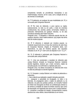 A OAB e a Reforma Política Democrática
136
competentes tomarão as providências necessárias à sua
implementação, inclusive, se for o caso, com a votação de lei ou
de emenda à Constituição.
Art. 7º O plebiscito, em qualquer de suas modalidades (art. 3º), é
convocado pelo Congresso Nacional.
Art. 8º Por meio do referendo, o povo aprova ou rejeita,
soberanamente, no todo ou em parte, o texto de emendas
constitucionais, leis, acordos, pactos, convenções, tratados ou
protocolos internacionais de qualquer natureza, ou de atos
normativos baixados pelo Poder Executivo.
Parágrafo único. É obrigatório o referendo popular das leis, de
qualquer natureza, sobre matéria eleitoral, cujo projeto não tenha
sido de iniciativa popular.
Art. 9º O referendo é realizado por iniciativa popular, ou
mediante requerimento de um terço dos membros de cada Casa
do Congresso Nacional, dirigida ao Presidente deste, com
observância, no caso de iniciativa popular, dos requisitos
indicados no art. 6º, § 1º, bem como do disposto no art. 13, § 1º.
Art. 10. O referendo é autorizado pelo Congresso Nacional e
convocado pela Justiça Eleitoral.
Art. 11. Uma vez proclamado o resultado do referendo pela
Justiça Eleitoral, compete ao Congresso Nacional, mediante
decreto legislativo, declarar que o texto normativo, objeto da
consulta popular, foi confirmado ou rejeitado pelo povo.
Parágrafo único. Os efeitos revocatórios do referendo têm início
na data da publicação do decreto legislativo.
Art. 12. Compete à Justiça Eleitoral, em matéria de plebiscitos e
referendos:
I – fixar a data de sua realização e expedir instruções para tanto;
II – assegurar a gratuidade da divulgação, no rádio e na
televisão, da propaganda sobre o objeto do plebiscito ou do
referendo, de parte dos partidos políticos, do Conselho Federal
da Ordem dos Advogados do Brasil, de confederação sindical ou
de central ou entidade de classe de âmbito nacional, bem como
de associação civil registrada para atuar junto à Justiça Eleitoral;
III – proclamar o resultado da votação, correspondente à maioria
absoluta dos votos válidos, desconsiderados os em branco.
 
