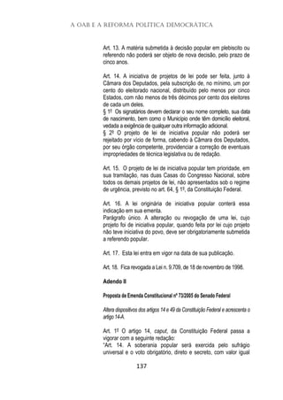 A OAB e a Reforma Política Democrática
137
Art. 13. A matéria submetida à decisão popular em plebiscito ou
referendo não poderá ser objeto de nova decisão, pelo prazo de
cinco anos.
Art. 14. A iniciativa de projetos de lei pode ser feita, junto à
Câmara dos Deputados, pela subscrição de, no mínimo, um por
cento do eleitorado nacional, distribuído pelo menos por cinco
Estados, com não menos de três décimos por cento dos eleitores
de cada um deles.
§ 1º Os signatários devem declarar o seu nome completo, sua data
de nascimento, bem como o Município onde têm domicílio eleitoral,
vedada a exigência de qualquer outra informação adicional.
§ 2º O projeto de lei de iniciativa popular não poderá ser
rejeitado por vício de forma, cabendo à Câmara dos Deputados,
por seu órgão competente, providenciar a correção de eventuais
impropriedades de técnica legislativa ou de redação.
Art. 15. O projeto de lei de iniciativa popular tem prioridade, em
sua tramitação, nas duas Casas do Congresso Nacional, sobre
todos os demais projetos de lei, não apresentados sob o regime
de urgência, previsto no art. 64, § 1º, da Constituição Federal.
Art. 16. A lei originária de iniciativa popular conterá essa
indicação em sua ementa.
Parágrafo único. A alteração ou revogação de uma lei, cujo
projeto foi de iniciativa popular, quando feita por lei cujo projeto
não teve iniciativa do povo, deve ser obrigatoriamente submetida
a referendo popular.
Art. 17. Esta lei entra em vigor na data de sua publicação.
Art. 18. Fica revogada a Lei n. 9.709, de 18 de novembro de 1998.
Adendo II
Proposta de Emenda Constitucional nº 73/2005 do Senado Federal
Altera dispositivos dos artigos 14 e 49 da Constituição Federal e acrescenta o
artigo 14-A.
Art. 1º O artigo 14, caput, da Constituição Federal passa a
vigorar com a seguinte redação:
“Art. 14. A soberania popular será exercida pelo sufrágio
universal e o voto obrigatório, direto e secreto, com valor igual
 