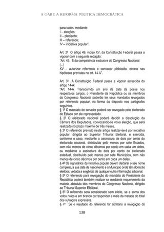 A OAB e a Reforma Política Democrática
138
para todos, mediante:
I – eleições;
II – plebiscito;
III – referendo;
IV – iniciativa popular”.
Art. 2º O artigo 49, inciso XV, da Constituição Federal passa a
vigorar com a seguinte redação:
“Art. 49. É da competência exclusiva do Congresso Nacional:
(...)
XV – autorizar referendo e convocar plebiscito, exceto nas
hipóteses previstas no art. 14-A”.
Art. 3º A Constituição Federal passa a vigorar acrescida do
artigo 14-A:
“Art. 14-A. Transcorrido um ano da data da posse nos
respectivos cargos, o Presidente da República ou os membros
do Congresso Nacional poderão ter seus mandatos revogados
por referendo popular, na forma do disposto nos parágrafos
seguintes.
§ 1º O mandato de senador poderá ser revogado pelo eleitorado
do Estado por ele representado.
§ 2º O eleitorado nacional poderá decidir a dissolução da
Câmara dos Deputados, convocando-se nova eleição, que será
realizada no prazo máximo de três meses.
§ 3º O referendo previsto neste artigo realizar-se-á por iniciativa
popular, dirigida ao Superior Tribunal Eleitoral, e exercida,
conforme o caso, mediante a assinatura de dois por cento do
eleitorado nacional, distribuído pelo menos por sete Estados,
com não menos de cinco décimos por cento em cada um deles,
ou mediante a assinatura de dois por cento do eleitorado
estadual, distribuído pelo menos por sete Municípios, com não
menos de cinco décimos por cento em cada um deles.
§ 4º Os signatários da iniciativa popular devem declarar o seu nome
completo, a sua data de nascimento e o Município onde têm domicílio
eleitoral, vedada a exigência de qualquer outra informação adicional.
§ 5º O referendo para revogação do mandato do Presidente da
República poderá também realizar-se mediante requerimento da
maioria absoluta dos membros do Congresso Nacional, dirigido
ao Tribunal Superior Eleitoral.
§ 6º O referendo será considerado sem efeito, se a soma dos
votos nulos e em branco corresponder a mais da metade do total
dos sufrágios expressos.
§ 7º Se o resultado do referendo for contrário à revogação do
 