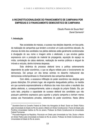 A OAB e a Reforma Política Democrática
13
A INCONSTITUCIONALIDADE DO FINANCIAMENTO DE CAMPANHA POR
EMPRESAS E O FINANCIAMENTO DEMOCRÁTICO DE CAMPANHA
Cláudio Pereira de Souza Neto1
Daniel Sarmento2
1. Introdução
Nas sociedades de massas, o sucesso nas eleições depende, em boa parte,
da realização de campanhas que tendem a envolver um custo econômico elevado. As
chances de êxito dos candidatos nos pleitos eleitorais estão geralmente condicionadas
à divulgação do seu nome e imagem entre o eleitorado, o que envolve gastos
expressivos com a produção de material de propaganda, aquisição de espaço na
mídia, contratação de cabos eleitorais, realização de eventos públicos e aluguel de
imóveis e veículos, dentre inúmeras despesas.
Esta dinâmica do processo eleitoral torna a política extremamente
dependente do poder econômico, o que se afigura nefasto para o funcionamento da
democracia. Daí porque um dos temas centrais no desenho institucional das
democracias contemporâneas é o financiamento das campanhas eleitorais.
Com efeito, a excessiva infiltração do poder econômico nas eleições gera
graves distorções. Em primeiro lugar, ela engendra desigualdade política, na medida
em que aumenta exponencialmente a influência dos mais ricos sobre o resultado dos
pleitos eleitorais, e, consequentemente, sobre a atuação do próprio Estado. Ela, por
outro lado, prejudica a capacidade de sucesso eleitoral dos candidatos que não
possuam patrimônio expressivo para suportar a própria campanha e tenham menos
acesso aos financiadores privados, detentores do poder econômico. Nesta última
1
Secretário-Geral do Conselho Federal da Ordem dos Advogados do Brasil. Doutor em Direito Público
pela Universidade do Estado do Rio de Janeiro e Mestre em Direito Constitucional e Teoria do Estado pela
Pontifícia Universidade Católica do Rio de Janeiro. Professor de Direito Constitucional da Universidade
Federal Fluminense.
2
Procurador-Regional da República. Pós-doutor em Direito pela Universidade de Yale, Doutor e Mestre
em Direito Público pela Universidade do Estado do Rio de Janeiro. Professor de Direito Constitucional na
Universidade do Estado do Rio de Janeiro.
 