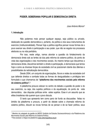 A OAB e a Reforma Política Democrática
141
PODER, SOBERANIA POPULAR E DEMOCRACIA DIRETA
Jose Antonio Moroni1
1. Introdução
Não podemos mais pensar qualquer espaço, seja público ou privado,
deslocado da questão democrática e, portanto, da política e dos seus instrumentos de
exercício (institucionalidade). Pensar hoje a política significa pensar novas formas de o
povo exercer seu direito à participação e seu poder, que não se esgota nos processos
eleitorais ou na vida partidária.
Por isso, neste artigo, vamos abordar a questão do fortalecimento da
democracia direta sob as lentes da luta pela reforma do sistema político, do ponto de
vista das organizações e dos movimentos sociais. Ao mesmo tempo que discutimos a
democracia direta, discutimos também o direito à participação, à democracia que temos
hoje e como as diversas forças da sociedade civil se posicionam diante dos dilemas e
possibilidades da radicalização democrática.
Desde 2004, um conjunto de organizações, fóruns e redes da sociedade civil
que defende direitos e combate todas as formas de desigualdades e privilégios tem
formulado o que chamamos de “plataforma dos movimentos sociais pela reforma
do sistema político”.2
A plataforma procura colocar no centro do debate a questão do poder e do
seu exercício, ou seja, dos sujeitos políticos e da equalização, do ponto de vista
democrático, das disputas políticas entre estes sujeitos. Esse é um assunto que as
elites brasileiras não querem que o povo discuta.
O texto que apresento tem como pano de fundo as discussões feitas no
âmbito da plataforma e procura, a partir do debate sobre a chamada reforma do
sistema político, discutir as novas formas de se pensar e de se fazer política, seus
1 Membro do colegiado de gestão do INESC (Instituto de Estudos Socioeconômicos) e da Plataforma dos
Movimentos Sociais pela Reforma do Sistema Político.
2 Para acessar a integra da plataforma www.reformapolitica.org.br
 