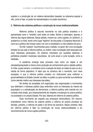 A OAB e a Reforma Política Democrática
142
sujeitos e a construção de um sistema democrático baseado na soberania popular e
não, como é hoje, no poder da representação e no poder econômico.
2. Reforma dos sistemas políticos e construção de novas institucionalidades
Reforma política é assunto recorrente na vida política brasileira e é
apresentada como o “remédio” para todos os males. Muitos a restringem, apenas, à
reforma das regras eleitorais. Nesse debate, incluem-se, como sujeitos, os “políticos”, a
academia e a mídia, tendo como lugar “legítimo” da discussão o Congresso Nacional. É
como se a política não tivesse nada a ver com a sociedade e a vida cotidiana do povo.
Os três “sujeitos” reconhecidos para o debate, no geral, têm uma concepção
limitada do que seja a reforma política, ou melhor, essa concepção está associada aos
seus interesses particulares. Os políticos orientados por questões eleitorais e
partidárias propõem mudanças casuísticas de curto prazo e curta duração, como a
reeleição.
A academia enxerga esse processo mais como um objeto a ser
estudado/pesquisado e menos como produção de conhecimento para o debate público.
A mídia, quase sempre, o considera como a solução de todos os males do país ou de o
retrata de forma pejorativa. A ideia que se construiu até o momento, com raras
exceções, é que a reforma política constitui um instrumento para melhorar a
governabilidade do Estado (manter as elites no poder) ou para aumentar sua eficiência
(como atender melhor aos interesses das elites).
No âmbito da sociedade civil organizada, das organizações e movimentos
que defendem o interesse público (aqui entendido como os interesses da maioria da
população) e a radicalização da democracia, a reforma política está inserida em um
contexto mais amplo, que necessariamente diz respeito a mudanças na cultura política,
na sociedade e no próprio Estado. Por isso, falamos em reforma do sistema político.
Esse movimento diz respeito aos processos democráticos. Em resumo,
entendemos como reforma do sistema político a reforma do próprio processo de
decisão, portanto, a reforma do poder e da forma de exercê-lo. Nesse contexto, falar
em reforma política é falar na construção de novas institucionalidades e do
reconhecimento de novos sujeitos políticos.
 