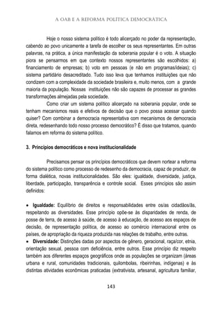A OAB e a Reforma Política Democrática
143
Hoje o nosso sistema político é todo alicerçado no poder da representação,
cabendo ao povo unicamente a tarefa de escolher os seus representantes. Em outras
palavras, na prática, a única manifestação da soberania popular é o voto. A situação
piora se pensarmos em que contexto nossos representantes são escolhidos: a)
financiamento de empresas; b) voto em pessoas (e não em programas/ideias); c)
sistema partidário desacreditado. Tudo isso leva que tenhamos instituições que não
condizem com a complexidade da sociedade brasileira e, muito menos, com a grande
maioria da população. Nossas instituições não são capazes de processar as grandes
transformações almejadas pela sociedade.
Como criar um sistema político alicerçado na soberania popular, onde se
tenham mecanismos reais e efetivos de decisão que o povo possa acessar quando
quiser? Com combinar a democracia representativa com mecanismos de democracia
direta, redesenhando todo nosso processo democrático? É disso que tratamos, quando
falamos em reforma do sistema político.
3. Princípios democráticos e nova institucionalidade
Precisamos pensar os princípios democráticos que devem nortear a reforma
do sistema político como processo de redesenho da democracia, capaz de produzir, de
forma dialética, novas institucionalidades. São eles: igualdade, diversidade, justiça,
liberdade, participação, transparência e controle social. Esses princípios são assim
definidos:
 Igualdade: Equilíbrio de direitos e responsabilidades entre os/as cidadãos/ãs,
respeitando as diversidades. Esse princípio opõe-se às disparidades de renda, de
posse de terra, de acesso à saúde, de acesso à educação, de acesso aos espaços de
decisão, de representação política, de acesso ao comércio internacional entre os
países, de apropriação da riqueza produzida nas relações de trabalho, entre outras.
 Diversidade: Distinções dadas por aspectos de gênero, geracional, raça/cor, etnia,
orientação sexual, pessoa com deficiência, entre outros. Esse princípio diz respeito
também aos diferentes espaços geográficos onde as populações se organizam (áreas
urbana e rural, comunidades tradicionais, quilombolas, ribeirinhas, indígenas) e às
distintas atividades econômicas praticadas (extrativista, artesanal, agricultura familiar,
 