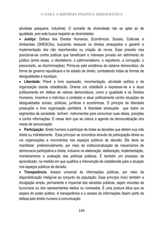A OAB e a Reforma Política Democrática
144
atividade pesqueira, industrial). O conceito de diversidade não se opõe ao de
igualdade, pois este busca respeitar as diversidades.
 Justiça: Defesa dos Direitos Humanos, Econômicos, Sociais, Culturais e
Ambientais (DHESCAs), buscando restaurar os direitos ameaçados e garantir a
implementação dos não reconhecidos ou criação de novos. Esse preceito visa
posicionar-se contra práticas que beneficiam o interesse privado em detrimento do
público (entre essas, o clientelismo, o patrimonialismo, o nepotismo, a corrupção, o
preconceito, as discriminações). Prima-se pela existência do sistema democrático, da
forma de governo republicana e do estado de direito, combatendo todas as formas de
desigualdades e injustiças.
 Liberdade: Prevê a livre expressão, movimentação, atividade política e de
organização dos/as cidadãos/ãs. Orienta o/a cidadão/ã a expressar-se e a atuar
politicamente em defesa de valores democráticos, como a igualdade e os Direitos
Humanos. Incentiva o indivíduo a contestar e atuar politicamente contra situações de
desigualdades sociais, políticas, jurídicas e econômicas. O principio da liberdade
pressupõe a livre organização partidária. A liberdade pressupõe que todos os
segmentos da sociedade tenham instrumentos para comunicar suas ideias, posições
e contra informações. É nesse item que se coloca a agenda da democratização dos
meios de comunicação.
 Participação: direito humano a participar de todas as decisões que afetam sua vida
direta ou indiretamente. Esse princípio se concretiza através da participação direta ou
via organizações e movimentos nos espaços públicos de decisão. Ele deve se
manifestar, preferencialmente, por meio da institucionalização de mecanismos de
democracia participativa e direta, inclusive na elaboração, deliberação, implementação,
monitoramento e avaliação das políticas públicas. É também um processo de
aprendizado, na medida em que qualifica a intervenção de cidadãos/ãs para a atuação
nos espaços públicos de decisão.
 Transparência: Acesso universal às informações públicas, por meio da
disponibilização inteligível ao conjunto da população. Esse princípio inclui também a
divulgação ampla, permanente e imparcial das decisões públicas, sejam oriundas da
burocracia ou dos representantes eleitos ou nomeados. É uma postura ética que se
espera do poder público. A transparência e o acesso às informações fazem parte da
defesa pelo direito humano à comunicação.
 