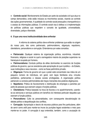 A OAB e a Reforma Política Democrática
145
 Controle social: Monitoramento do Estado por parte da sociedade civil que atua no
campo democrático, onde estão inclusos os movimentos sociais, visando ao controle
das ações governamentais. A qualidade do controle social pressupõe a transparência e
o acesso às informações públicas. O controle social visa à defesa e à implementação
de políticas públicas que respeitem o conceito de igualdade, universalidade,
diversidade, justiça e liberdade.
4. O que uma nova institucionalidade deve enfrentar
A reforma do sistema político deve enfrentar problemas que estão na origem
do nosso país, tais como patriarcado, patrimonialismo, oligarquia, nepotismo,
clientelismo, personalismo e corrupção. Entendemos por estes conceitos:
 Patriarcado: Qualquer sistema de organização política, econômica, industrial,
financeira, religiosa e social no qual a esmagadora maioria de posições superiores na
hierarquia é ocupada por homens.
 Patrimonialismo: Conduta política de elites dominantes no exercício de funções
públicas de governo, que se caracteriza pela apropriação do que é público – do Estado,
suas instituições e seus recursos – como se fosse patrimônio privado.
 Oligarquia: Forma de governo em que o poder está concentrado nas mãos de um
pequeno número de indivíduos, em geral, com laços familiares e/ou vínculos
partidários, pertencentes a classes sociais privilegiadas. A organização política
patriarcal e a conduta patrimonialista são traços marcantes dos poderes oligárquicos.
 Nepotismo: Prática de favorecimento e distribuição de empregos a parentes por
parte de pessoas que exercem cargos e funções públicas.
 Clientelismo: Prática baseada na troca de favores e no apadrinhamento, usando-
se as estruturas e serviços públicos em benefício do interesse particular daqueles que
exercem a função pública.
 Personalismo: Culto às personalidades, com consequente desvalorização do
debate político e despolitização dos conflitos.
 Corrupção: Apropriação e desvio de recursos públicos para fins particulares, além
de servir como ardil para manter-se imune às punições legais existentes e meio para
manter-se no poder. A corrupção é aqui entendida, também, como a usurpação do
 