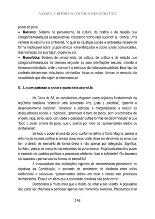 A OAB e a Reforma Política Democrática
146
poder do povo.
 Racismo: Sistema de pensamento, de cultura, de prática e de relação que
categoriza/hierarquiza as raças/etnias, colocando “como raça superior” a branca. Uma
vertente do racismo é o ambiental, no qual as injustiças sociais e ambientais recaem de
forma implacável sobre grupos étnicos vulnerabilizados e sobre outras comunidades,
discriminadas por sua 'raça', origem ou cor.
 Homofobia: Sistema de pensamento, de cultura, de prática e de relação que
categoriza/hierarquiza as pessoas segundo as suas orientações sexuais, criando a
heteronormatividade, onde o normal é o exercício da heterossexualidade. Esse tipo de
contexto desconhece, ridiculariza, criminaliza todas as outras formas de exercício da
sexualidade que não sejam a heterossexual.
5. A quem pertence o poder e quem deve exercê-lo
Na Carta de 88, os constituintes elegeram como objetivos fundamentais da
república brasileira “construir uma sociedade livre, justa e solidária”, “garantir o
desenvolvimento nacional”, “erradicar a pobreza, a marginalização e reduzir as
desigualdades sociais e regionais”, “promover o bem de todos, sem preconceitos de
origem, raça, etnia, sexo, cor, idade e quaisquer outras formas de discriminação” e que
“todo o poder emana do povo, que o exerce por meio de representantes eleitos ou
diretamente”.
Se todo o poder emana do povo, conforme define a Carta Magna, pensar a
reforma do sistema político é pensar como esse poder deve ser devolvido ao povo que
tem o direito de exercê-lo de forma direta e não apenas por delegação. Significa,
também, pensar os mecanismos existentes do povo exercer. Hoje basicamente o poder
é exercido via partidos políticos e processos eleitorais. Isso é suficiente? Ou devemos
ser ousados e pensar outras formas de exercê-lo?
A incapacidade das instituições vigentes de concretizarem plenamente os
objetivos da Constituição, o aumento do sentimento de distância entre os/as
eleitores/as e seus/suas representantes coloca em risco a crença nos processos
democráticos. Esse é um risco que a sociedade brasileira não pode correr.
Democracia é muito mais que o direito de votar e ser votado. A população
não pode ser chamada a participar apenas nos momentos eleitorais. Precisamos criar
 