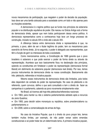 A OAB e a Reforma Política Democrática
147
novos mecanismos de participação, que resgatem o poder de decisão da população.
Isso deve ser uma tarefa colocada para a sociedade como um todo e não apenas para
as intuições existentes.
A democracia é o regime político que se funda nos princípios da soberania
popular e na distribuição equitativa de poder. Ela nasceu na Grécia Antiga sob a forma
de democracia direta, apesar que nem todos participavam dessa arena política. A
democracia representativa como a conhecemos hoje teve um longo processo de
construção, iniciado no século XIII e vindo até o século XIX.
A diferença básica entre democracia direta e representativa é que, na
primeira, o povo, além de ser o titular legítimo do poder, tem os mecanismos para
exercê-lo de forma direta. Já na segunda, o poder é delegado aos representantes, que
têm a função de gerir os interesses de toda a sociedade.
Como mencionamos acima, a Constituição de 1988 garante que o povo
brasileiro é soberano e que pode exercer o poder de forma direta ou através da
representação. Acontece que isso basicamente ficou na declaração dos princípios,
optando os constituintes em fortalecer o poder da representação (democracia formal
liberal) em detrimento da soberania popular (democracia real direta). Por isso, temos
poucos instrumentos de democracia direta na nossa constituição. Basicamente são
três: plebiscito, referendos e iniciativa popular.
Mesmo esses instrumentos de democracia direta são limitados, pois todos
eles dependem da vontade do poder da representação. No caso do plebiscito e do
referendo, quem convoca, define o que será consultado e tem o direito de fazer as
campanhas é o parlamento, cabendo ao povo novamente simplesmente votar.
No Brasil, só tivemos até hoje três plebiscitos/referendos nacionais:
 Em 1963, para manter ou não o sistema parlamentarista adotado após a renuncia
de Janio Quadros;
 Em 1993, para decidir sobre monarquia ou república, sobre presidencialismo ou
parlamentarismo; e
 Em 2006, sobre a comercialização de armas de fogo.
No caso da Iniciativa Popular, que é o direito do povo propor leis, temos
também muitos limites, por exemplo, de não poder versar sobre emendas
constitucionais e só poder tratar de um determinado tema. A primeira iniciativa popular,
 