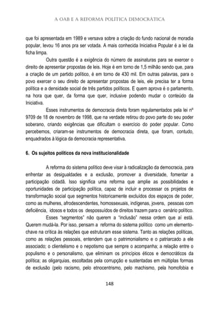 A OAB e a Reforma Política Democrática
148
que foi apresentada em 1989 e versava sobre a criação do fundo nacional de moradia
popular, levou 16 anos pra ser votada. A mais conhecida Iniciativa Popular é a lei da
ficha limpa.
Outra questão é a exigência do número de assinaturas para se exercer o
direito de apresentar propostas de leis. Hoje é em torno de 1,5 milhão sendo que, para
a criação de um partido político, é em torno de 430 mil. Em outras palavras, para o
povo exercer o seu direito de apresentar propostas de leis, ele precisa ter a forma
política e a densidade social de três partidos políticos. E quem aprova é o parlamento,
na hora que quer, da forma que quer, inclusive podendo mudar o conteúdo da
Iniciativa.
Esses instrumentos de democracia direta foram regulamentados pela lei nº
9709 de 18 de novembro de 1998, que na verdade retirou do povo parte do seu poder
soberano, criando exigências que dificultam o exercício do poder popular. Como
percebemos, criaram-se instrumentos de democracia direta, que foram, contudo,
enquadrados à lógica da democracia representativa.
6. Os sujeitos políticos da nova institucionalidade
A reforma do sistema político deve visar à radicalização da democracia, para
enfrentar as desigualdades e a exclusão, promover a diversidade, fomentar a
participação cidadã. Isso significa uma reforma que amplie as possibilidades e
oportunidades de participação política, capaz de incluir e processar os projetos de
transformação social que segmentos historicamente excluídos dos espaços de poder,
como as mulheres, afrodescendentes, homossexuais, indígenas, jovens, pessoas com
deficiência, idosos e todos os despossuídos de direitos trazem para o cenário político.
Esses “segmentos” não querem a “inclusão” nessa ordem que aí está.
Querem mudá-la. Por isso, pensam a reforma do sistema político como um elemento-
chave na crítica às relações que estruturam esse sistema. Tanto as relações políticas,
como as relações pessoais, entendem que o patrimonialismo e o patriarcado a ele
associado; o clientelismo e o nepotismo que sempre o acompanha; a relação entre o
populismo e o personalismo, que eliminam os princípios éticos e democráticos da
política; as oligarquias, escoltadas pela corrupção e sustentadas em múltiplas formas
de exclusão (pelo racismo, pelo etnocentrismo, pelo machismo, pela homofobia e
 