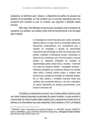 A OAB e a Reforma Política Democrática
14
perspectiva, tal fenômeno gera, inclusive, o afastamento da política de pessoas que
desistem de se candidatar, por não contarem com os recursos necessários para uma
campanha bem sucedida ou com os “contatos” que propiciem a obtenção destes
recursos.
Além disso, dita infiltração cria perniciosas vinculações entre os doadores de
campanha e os políticos, que acabam sendo fonte de favorecimentos e de corrupção
após a eleição:
A arrecadação de fundos financeiros para custear campanhas
eleitorais adquiriu um lugar central na competição eleitoral das
democracias contemporâneas, com consequências para o
equilíbrio da competição e geração de oportunidades
responsáveis pela alimentação de redes de compromissos entre
partidos, candidatos e financiadores privados, interessados no
retomo de seu investimento, sob a forma de acesso a recursos
públicos ou tratamento privilegiado em contratos ou
regulamentação pública. Dessa forma, a conexão, - incremento
nos custos de campanha eleitoral - arrecadação financeira -
tratamento privilegiado aos investidores eleitorais nas decisões
sobre fundos e políticas públicas passou a constituir fonte
potencial para a geração de corrupção nas instituições públicas.
De um lado, partidos e candidatos buscando fontes para
sustentar caras campanhas eleitorais, e de outro, empresários
de setores dependentes de decisões governamentais, como
bancos e construção civil3.
O problema é praticamente universal, mas a história política recente do país
vem dando mostras eloquentes da gravidade do quadro brasileiro, no que concerne à
contaminação da máquina pública pelas relações pouco republicanas travadas entre os
políticos e os financiadores das suas campanhas. Como destacou o Prof. Luis Roberto
3
MAXENCO, André. Financiamento de Campanhas Eleitorais. In: AVRITZER, Leonardo; BIGNOTTO,
Newton; GUIMARÃES, Juarez; STARLING, Heloísa Maria Murgel (Orgs.). Corrupção: Ensaios e Críticas.
Belo Horizonte: Editora ÜFMG, 2008. p. 381.
 