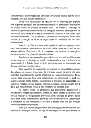 A OAB e a Reforma Política Democrática
149
outras formas de discriminação) são elementos estruturantes do atual sistema político
brasileiro e, por isso, desejam transformá-lo.
Como esses novos sujeitos se articulam com os existentes, por exemplo,
com os partidos políticos e com os momentos eleitorais? A estratégia de criar núcleos
ou setoriais dentro dos partidos se mostrou frágil. Até mesmo a estratégia de
construir um partido político mostrou as suas limitações. Que nova estratégia deve ser
construída? Ainda não se tem a resposta, mas existem “coisas no ar” que podem surgir
com potencial inovador. Cito, por exemplo, o processo de construção do Fórum Social
Mundial, a construção de redes de organizações da sociedade civil de forma
horizontalizada.
Contudo, para falar em “novos sujeitos políticos”, precisamos pensar a forma
como esse campo de organizações da sociedade civil se organiza e constrói as suas
relações políticas. Esse campo não é homogêneo, pelo contrário, é heterogêneo,
complexo e com concepções políticas muito distintas.
Convivemos com concepções que predizem que tudo será resolvido quando
se resolverem as contradições da relação capital-trabalho e que o instrumento da
transformação é o Estado. Nesse contexto, precisamos criar um instrumento para
disputar este Estado (partido político).
Para essa linha de pensamento, por exemplo, as desigualdades oriundas
das relações de gênero, étnico-racial, de orientação sexual, geracional etc serão
resolvidas automaticamente quando chegarmos ao socialismo/comunismo. Nesse
sentido, essa concepção traça uma hierarquização dos movimentos, o geral (que
atuam na relação capital-trabalho, principalmente o sindical) e os específicos (que
atuam nas relações entre as pessoas, mulheres, negros/as, crianças, GLBTT etc). É
lógico que, nessa forma de pensar, o mais importante é o chamado geral.
Ao mesmo tempo, há concepções que praticamente desconhecem a
importância da relação capital-trabalho, portanto, da luta de classes, e acham que será
possível resolver as desigualdades provocadas pelas questões de gênero, étnico-
racial, entre outras, somente com o ganhar as consciências individuais. Desconhecem
a importância da luta institucional e do papel o Estado como um dos principais
fomentador dessas desigualdades.
Claro que a caracterização dessas duas concepções serve muito mais para
explicitar as diferenças políticas, ou seja, de estratégias, do que propriamente um
 