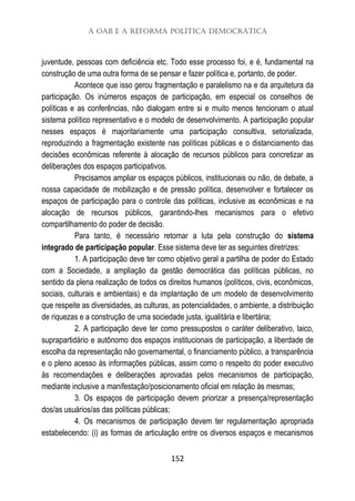 A OAB e a Reforma Política Democrática
152
juventude, pessoas com deficiência etc. Todo esse processo foi, e é, fundamental na
construção de uma outra forma de se pensar e fazer política e, portanto, de poder.
Acontece que isso gerou fragmentação e paralelismo na e da arquitetura da
participação. Os inúmeros espaços de participação, em especial os conselhos de
políticas e as conferências, não dialogam entre si e muito menos tencionam o atual
sistema político representativo e o modelo de desenvolvimento. A participação popular
nesses espaços é majoritariamente uma participação consultiva, setorializada,
reproduzindo a fragmentação existente nas políticas públicas e o distanciamento das
decisões econômicas referente à alocação de recursos públicos para concretizar as
deliberações dos espaços participativos.
Precisamos ampliar os espaços públicos, institucionais ou não, de debate, a
nossa capacidade de mobilização e de pressão política, desenvolver e fortalecer os
espaços de participação para o controle das políticas, inclusive as econômicas e na
alocação de recursos públicos, garantindo-lhes mecanismos para o efetivo
compartilhamento do poder de decisão.
Para tanto, é necessário retomar a luta pela construção do sistema
integrado de participação popular. Esse sistema deve ter as seguintes diretrizes:
1. A participação deve ter como objetivo geral a partilha de poder do Estado
com a Sociedade, a ampliação da gestão democrática das políticas públicas, no
sentido da plena realização de todos os direitos humanos (políticos, civis, econômicos,
sociais, culturais e ambientais) e da implantação de um modelo de desenvolvimento
que respeite as diversidades, as culturas, as potencialidades, o ambiente, a distribuição
de riquezas e a construção de uma sociedade justa, igualitária e libertária;
2. A participação deve ter como pressupostos o caráter deliberativo, laico,
suprapartidário e autônomo dos espaços institucionais de participação, a liberdade de
escolha da representação não governamental, o financiamento público, a transparência
e o pleno acesso às informações públicas, assim como o respeito do poder executivo
às recomendações e deliberações aprovadas pelos mecanismos de participação,
mediante inclusive a manifestação/posicionamento oficial em relação às mesmas;
3. Os espaços de participação devem priorizar a presença/representação
dos/as usuários/as das políticas públicas;
4. Os mecanismos de participação devem ter regulamentação apropriada
estabelecendo: (i) as formas de articulação entre os diversos espaços e mecanismos
 