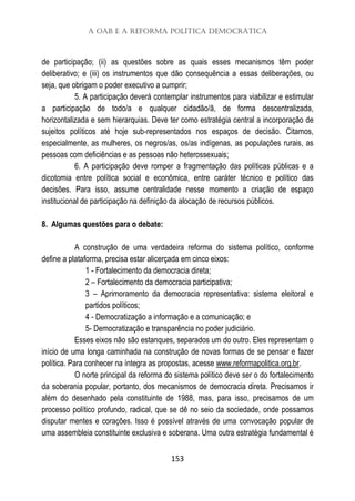 A OAB e a Reforma Política Democrática
153
de participação; (ii) as questões sobre as quais esses mecanismos têm poder
deliberativo; e (iii) os instrumentos que dão consequência a essas deliberações, ou
seja, que obrigam o poder executivo a cumprir;
5. A participação deverá contemplar instrumentos para viabilizar e estimular
a participação de todo/a e qualquer cidadão/ã, de forma descentralizada,
horizontalizada e sem hierarquias. Deve ter como estratégia central a incorporação de
sujeitos políticos até hoje sub-representados nos espaços de decisão. Citamos,
especialmente, as mulheres, os negros/as, os/as indígenas, as populações rurais, as
pessoas com deficiências e as pessoas não heterossexuais;
6. A participação deve romper a fragmentação das políticas públicas e a
dicotomia entre política social e econômica, entre caráter técnico e político das
decisões. Para isso, assume centralidade nesse momento a criação de espaço
institucional de participação na definição da alocação de recursos públicos.
8. Algumas questões para o debate:
A construção de uma verdadeira reforma do sistema político, conforme
define a plataforma, precisa estar alicerçada em cinco eixos:
1 - Fortalecimento da democracia direta;
2 – Fortalecimento da democracia participativa;
3 – Aprimoramento da democracia representativa: sistema eleitoral e
partidos políticos;
4 - Democratização a informação e a comunicação; e
5- Democratização e transparência no poder judiciário.
Esses eixos não são estanques, separados um do outro. Eles representam o
início de uma longa caminhada na construção de novas formas de se pensar e fazer
política. Para conhecer na íntegra as propostas, acesse www.reformapolitica.org.br.
O norte principal da reforma do sistema político deve ser o do fortalecimento
da soberania popular, portanto, dos mecanismos de democracia direta. Precisamos ir
além do desenhado pela constituinte de 1988, mas, para isso, precisamos de um
processo político profundo, radical, que se dê no seio da sociedade, onde possamos
disputar mentes e corações. Isso é possível através de uma convocação popular de
uma assembleia constituinte exclusiva e soberana. Uma outra estratégia fundamental é
 
