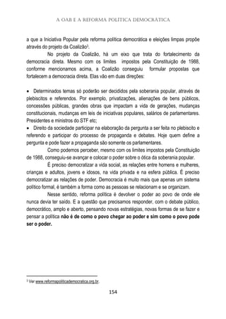 A OAB e a Reforma Política Democrática
154
a que a Iniciativa Popular pela reforma política democrática e eleições limpas propõe
através do projeto da Coalizão3.
No projeto da Coalizão, há um eixo que trata do fortalecimento da
democracia direta. Mesmo com os limites impostos pela Constituição de 1988,
conforme mencionamos acima, a Coalizão conseguiu formular propostas que
fortalecem a democracia direta. Elas vão em duas direções:
 Determinados temas só poderão ser decididos pela soberania popular, através de
plebiscitos e referendos. Por exemplo, privatizações, alienações de bens públicos,
concessões públicas, grandes obras que impactam a vida de gerações, mudanças
constitucionais, mudanças em leis de iniciativas populares, salários de parlamentares.
Presidentes e ministros do STF etc;
 Direito da sociedade participar na elaboração da pergunta a ser feita no plebiscito e
referendo e participar do processo de propaganda e debates. Hoje quem define a
pergunta e pode fazer a propaganda são somente os parlamentares.
Como podemos perceber, mesmo com os limites impostos pela Constituição
de 1988, conseguiu-se avançar e colocar o poder sobre o ótica da soberania popular.
É preciso democratizar a vida social, as relações entre homens e mulheres,
crianças e adultos, jovens e idosos, na vida privada e na esfera pública. É preciso
democratizar as relações de poder. Democracia é muito mais que apenas um sistema
político formal, é também a forma como as pessoas se relacionam e se organizam.
Nesse sentido, reforma política é devolver o poder ao povo de onde ele
nunca devia ter saído. E a questão que precisamos responder, com o debate público,
democrático, amplo e aberto, pensando novas estratégias, novas formas de se fazer e
pensar a política não é de como o povo chegar ao poder e sim como o povo pode
ser o poder.
3 Ver www.reformapoliticademocratica.org.br.
 