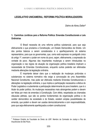 A OAB e a Reforma Política Democrática
155
LEGISLATIVO UNICAMERAL: REFORMA POLÍTICA MORALIZADORA
Dalmo de Abreu Dallari1
1. Caminhos Jurídicos para a Reforma Política: Emendas Constitucionais e Leis
Ordinárias
O Brasil necessita de uma reforma política substancial, para que seja
efetivamente o que proclama a Constituição, um Estado Democrático de Direito. Um
dos pontos básicos a serem considerados é o aperfeiçoamento do sistema
representativo, para que os governantes, que, como está expresso no parágrafo único
do artigo 1º, exercem o poder em nome do povo, sejam, efetivamente, a expressão da
vontade do povo. Algumas das importantes mudanças a serem introduzidas na
organização e nas regras de atuação da organização política brasileira implicam a
necessidade de Emendas Constitucionais, enquanto outras poderão ser efetivadas
mediante alterações da legislação ordinária.
É importante deixar claro que a realização de mudanças profundas e
substanciais no sistema normativo não exige a convocação de uma Assembléia
Nacional Constituinte, mas pode ser efetivada mediante Emendas Constitucionais e
alterações na legislação ordinária, o que implica a participação necessária e efetiva do
Poder Legislativo e subentende a participação determinante do povo brasileiro, que é o
titular do poder político. As mudanças necessárias mais abrangentes podem e devem
ser feitas por meio de emendas à Constituição. Com efeito, respeitadas as chamadas
cláusulas pétreas, que são os pontos fundamentais da organização política e do
caráter democrático da sociedade e do Estado, existem amplas possibilidades de
emenda, que podem e devem ser usadas democraticamente e com responsabilidade,
para que seja efetivamente aperfeiçoada a ordem constitucional.
1
Professor Emérito da Faculdade de Direto da USP. Membro da Comissão de Justiça e Paz da
Arquidiocese de São Paulo.
 