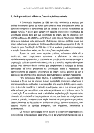 A OAB e a Reforma Política Democrática
156
2. Participação Cidadã e Meios de Comunicação Responsáveis
A Constituição brasileira de 1988 tem sido reconhecida e exaltada por
juristas de diferentes partes do mundo como uma das mais avançadas em termos de
conteúdo democrático e compromisso com os valores e os direitos fundamentais da
pessoa humana. A ela se pode aplicar com absoluta propriedade o qualificativo de
Constituição cidadã, tanto por sua legitimidade de origem, pois foi elaborada com
intensa participação da cidadania, como também pelos meios e instrumentos instituídos
para que a cidadania tenha permanente influência nas decisões políticas e para que
sejam efetivamente garantidos os direitos constitucionalmente consagrados. E não há
dúvida de que a Constituição de 1988 foi e continua sendo de grande importância para
a redução dos desníveis sociais, das discriminações e marginalizações.
Apesar de todos esses aspectos positivos, sobrevivem ainda vícios
tradicionais, que comprometem seriamente a efetivação da democracia
verdadeiramente representativa, a obediência aos princípios e às normas que regem a
organização política e administrativa democrática e o exercício responsável do poder
político. Para correção desses desvios que comprometem a realização do Estado
democrático de direito proclamado na Constituição existe a necessidade de
aperfeiçoamento de aspectos fundamentais da ordem pública, podendo-se dar a
designação de reforma política ao conjunto das mudanças que se fazem necessárias.
Para consecução desse objetivo, é indispensável a conscientização da
cidadania, a fim de que as emendas tenham legitimidade, promovam efetivamente o
aperfeiçoamento das instituições e correspondam aos anseios de todo o povo. Assim,
pois, é de muita importância o estímulo à participação, para o que serão de grande
valia as lideranças comunitárias, mas serão especialmente importantes os meios de
comunicação. É necessário que se dê objetividade e ampla divulgação à apresentação,
discussão e formulação final das propostas de reforma, que devem ser divulgadas com
clareza e precisão, assegurando-se ampla liberdade de participação e proposição,
desenvolvendo-se as discussões em ambiente de diálogo sereno e construtivo, com
absoluto respeito às opiniões divergentes, sem imposições, preconceitos e
discriminações.
Os meios de comunicação devem assumir e exercer com responsabilidade,
independência e imparcialidade essa tarefa, que é de fundamental importância para a
 