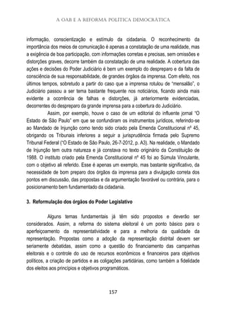 A OAB e a Reforma Política Democrática
157
informação, conscientização e estímulo da cidadania. O reconhecimento da
importância dos meios de comunicação é apenas a constatação de uma realidade, mas
a exigência de boa participação, com informações corretas e precisas, sem omissões e
distorções graves, decorre também da constatação de uma realidade. A cobertura das
ações e decisões do Poder Judiciário é bem um exemplo do despreparo e da falta de
consciência de sua responsabilidade, de grandes órgãos da imprensa. Com efeito, nos
últimos tempos, sobretudo a partir do caso que a imprensa rotulou de “mensalão”, o
Judiciário passou a ser tema bastante frequente nos noticiários, ficando ainda mais
evidente a ocorrência de falhas e distorções, já anteriormente evidenciadas,
decorrentes do despreparo da grande imprensa para a cobertura do Judiciário.
Assim, por exemplo, houve o caso de um editorial do influente jornal “O
Estado de São Paulo” em que se confundiram os instrumentos jurídicos, referindo-se
ao Mandado de Injunção como tendo sido criado pela Emenda Constitucional nº 45,
obrigando os Tribunais inferiores a seguir a jurisprudência firmada pelo Supremo
Tribunal Federal (“O Estado de São Paulo, 26-7-2012, p. A3). Na realidade, o Mandado
de Injunção tem outra natureza e já constava no texto originário da Constituição de
1988. O instituto criado pela Emenda Constitucional nº 45 foi ao Súmula Vinculante,
com o objetivo ali referido. Esse é apenas um exemplo, mas bastante significativo, da
necessidade de bom preparo dos órgãos da imprensa para a divulgação correta dos
pontos em discussão, das propostas e da argumentação favorável ou contrária, para o
posicionamento bem fundamentado da cidadania.
3. Reformulação dos órgãos do Poder Legislativo
Alguns temas fundamentais já têm sido propostos e deverão ser
considerados. Assim, a reforma do sistema eleitoral é um ponto básico para o
aperfeiçoamento da representatividade e para a melhoria da qualidade da
representação. Propostas como a adoção da representação distrital devem ser
seriamente debatidas, assim como a questão do financiamento das campanhas
eleitorais e o controle do uso de recursos econômicos e financeiros para objetivos
políticos, a criação de partidos e as coligações partidárias, como também a fidelidade
dos eleitos aos princípios e objetivos programáticos.
 