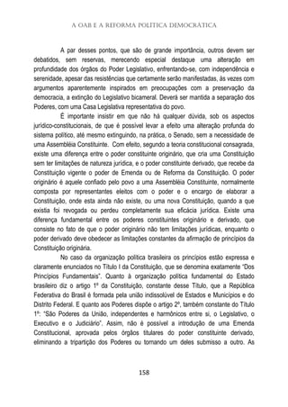 A OAB e a Reforma Política Democrática
158
A par desses pontos, que são de grande importância, outros devem ser
debatidos, sem reservas, merecendo especial destaque uma alteração em
profundidade dos órgãos do Poder Legislativo, enfrentando-se, com independência e
serenidade, apesar das resistências que certamente serão manifestadas, às vezes com
argumentos aparentemente inspirados em preocupações com a preservação da
democracia, a extinção do Legislativo bicameral. Deverá ser mantida a separação dos
Poderes, com uma Casa Legislativa representativa do povo.
É importante insistir em que não há qualquer dúvida, sob os aspectos
jurídico-constitucionais, de que é possível levar a efeito uma alteração profunda do
sistema político, até mesmo extinguindo, na prática, o Senado, sem a necessidade de
uma Assembléia Constituinte. Com efeito, segundo a teoria constitucional consagrada,
existe uma diferença entre o poder constituinte originário, que cria uma Constituição
sem ter limitações de natureza jurídica, e o poder constituinte derivado, que recebe da
Constituição vigente o poder de Emenda ou de Reforma da Constituição. O poder
originário é aquele confiado pelo povo a uma Assembléia Constituinte, normalmente
composta por representantes eleitos com o poder e o encargo de elaborar a
Constituição, onde esta ainda não existe, ou uma nova Constituição, quando a que
existia foi revogada ou perdeu completamente sua eficácia jurídica. Existe uma
diferença fundamental entre os poderes constituintes originário e derivado, que
consiste no fato de que o poder originário não tem limitações jurídicas, enquanto o
poder derivado deve obedecer as limitações constantes da afirmação de princípios da
Constituição originária.
No caso da organização política brasileira os princípios estão expressa e
claramente enunciados no Título I da Constituição, que se denomina exatamente “Dos
Princípios Fundamentais”. Quanto à organização política fundamental do Estado
brasileiro diz o artigo 1º da Constituição, constante desse Título, que a República
Federativa do Brasil é formada pela união indissolúvel de Estados e Municípios e do
Distrito Federal. E quanto aos Poderes dispõe o artigo 2º, também constante do Título
1º: “São Poderes da União, independentes e harmônicos entre si, o Legislativo, o
Executivo e o Judiciário”. Assim, não é possível a introdução de uma Emenda
Constitucional, aprovada pelos órgãos titulares do poder constituinte derivado,
eliminando a tripartição dos Poderes ou tornando um deles submisso a outro. As
 