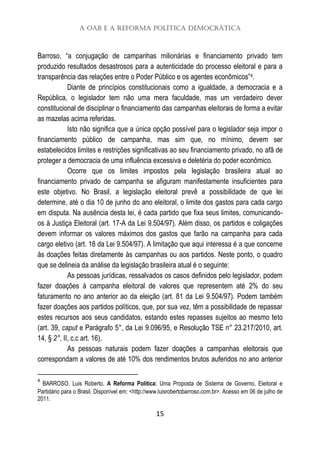 A OAB e a Reforma Política Democrática
15
Barroso, “a conjugação de campanhas milionárias e financiamento privado tem
produzido resultados desastrosos para a autenticidade do processo eleitoral e para a
transparência das relações entre o Poder Público e os agentes econômicos”4.
Diante de princípios constitucionais como a igualdade, a democracia e a
República, o legislador tem não uma mera faculdade, mas um verdadeiro dever
constitucional de disciplinar o financiamento das campanhas eleitorais de forma a evitar
as mazelas acima referidas.
Isto não significa que a única opção possível para o legislador seja impor o
financiamento público de campanha, mas sim que, no mínimo, devem ser
estabelecidos limites e restrições significativas ao seu financiamento privado, no afã de
proteger a democracia de uma influência excessiva e deletéria do poder econômico.
Ocorre que os limites impostos pela legislação brasileira atual ao
financiamento privado de campanha se afiguram manifestamente insuficientes para
este objetivo. No Brasil, a legislação eleitoral prevê a possibilidade de que lei
determine, até o dia 10 de junho do ano eleitoral, o limite dos gastos para cada cargo
em disputa. Na ausência desta lei, é cada partido que fixa seus limites, comunicando-
os à Justiça Eleitoral (art. 17-A da Lei 9.504/97). Além disso, os partidos e coligações
devem informar os valores máximos dos gastos que farão na campanha para cada
cargo eletivo (art. 18 da Lei 9.504/97). A limitação que aqui interessa é a que concerne
às doações feitas diretamente às campanhas ou aos partidos. Neste ponto, o quadro
que se delineia da análise da legislação brasileira atual é o seguinte:
As pessoas jurídicas, ressalvados os casos definidos pelo legislador, podem
fazer doações à campanha eleitoral de valores que representem até 2% do seu
faturamento no ano anterior ao da eleição (art. 81 da Lei 9.504/97). Podem também
fazer doações aos partidos políticos, que, por sua vez, têm a possibilidade de repassar
estes recursos aos seus candidatos, estando estes repasses sujeitos ao mesmo teto
(art. 39, caput e Parágrafo 5°, da Lei 9.096/95, e Resolução TSE n° 23.217/2010, art.
14, § 2°, II, c.c art. 16).
As pessoas naturais podem fazer doações a campanhas eleitorais que
correspondam a valores de até 10% dos rendimentos brutos auferidos no ano anterior
4
BARROSO, Luis Roberto. A Reforma Política: Uma Proposta de Sistema de Governo, Eleitoral e
Partidário para o Brasil. Disponível em: <http://www.luisrobertobarroso.com.br>. Acesso em 06 de julho de
2011.
 