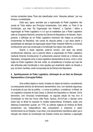 A OAB e a Reforma Política Democrática
159
normas constantes desse Título são classificadas como “cláusulas pétreas”, por sua
firmeza e inviolabilidade.
Cabe aqui, agora, assinalar que a organização do Poder Legislativo não
consta do Título relativo aos Princípios fundamentais. Com efeito, no Título IV da
Constituição, que trata “Da Organização dos Poderes”, o Capítulo I define a
organização do Poder Legislativo e é aí que se estabelece que o Poder Legislativo
cabe ao Congresso Nacional, composto da Câmara de Deputados e do Senado. Assim,
portanto, a definição de um Poder Legislativo bicameral não integra os princípios
fundamentais da República, não consta de cláusula pétrea, o que deixa aberta a
possibilidade de alteração da organização desse Poder mediante Reforma ou Emenda
constitucional, para cuja consecução a Constituição fixa regras mais adiante.
Quanto a esses aspectos, pode-se concluir, com base nas teorias
constitucionais clássicas, que é possível alterar a organização do Poder Legislativo
mediante Emenda Constitucional. É juridicamente possível manter-se a Câmara dos
Deputados, consagrada como a Casa Legislativa representativa do povo, como o único
órgão do Poder Legislativo. Ela terá, então, as competências e funções que hoje lhe
são atribuídas pela Constituição e mais aquelas que atualmente cabem ao Senado e
que, se forem mantidas, serão incorporadas às da Câmara dos Deputados.
4. Aperfeiçoamento do Poder Legislativo: eliminação de um fator de Distorção
Representativa e Corrupção Política
Uma análise objetiva e isenta, fundada em dados da história e considerando
os pressupostos teóricos da democracia representativa, leva, com absoluta segurança,
à conclusão de que não se justifica – e nunca se justificou- a existência, no Brasil, de
um Legislativo composto de duas Casas, a Câmara dos Deputados e o Senado. Como
demonstro, com minuciosa fundamentação, na segunda edição de meu livro A
Constituição na Vida dos Povos (São Paulo, Saraiva, 2013-2ª.ed), o Senado como
existe hoje no Brasil foi inspirado no modelo estadunidense. Entretanto, existe uma
diferença fundamental: quando, em 1776, as colônias inglesas da América do Norte
proclamaram sua independência elas conquistaram a soberania e assim
transformaram-se em Estados. A par disso, é de extraordinária importância saber que a
intenção dos líderes da Constituição dos Estados Unidos era implantar a separação
 