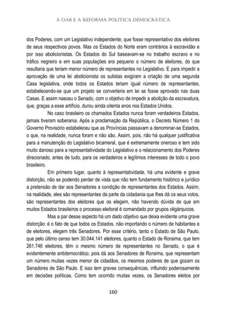 A OAB e a Reforma Política Democrática
160
dos Poderes, com um Legislativo independente, que fosse representativo dos eleitores
de seus respectivos povos. Mas os Estados do Norte eram contrários à escravidão e
por isso abolicionistas. Os Estados do Sul baseavam-se no trabalho escravo e no
tráfico negreiro e em suas populações era pequeno o número de eleitores, do que
resultaria que teriam menor número de representantes no Legislativo. E para impedir a
aprovação de uma lei abolicionista os sulistas exigiram a criação de uma segunda
Casa legislativa, onde todos os Estados teriam igual número de representantes,
estabelecendo-se que um projeto se converteria em lei se fosse aprovado nas duas
Casas. E assim nasceu o Senado, com o objetivo de impedir a abolição da escravatura,
que, graças a esse artifício, durou ainda oitenta anos nos Estados Unidos.
No caso brasileiro os chamados Estados nunca foram verdadeiros Estados,
jamais tiveram soberania. Após a proclamação da República, o Decreto Número 1 do
Governo Provisório estabeleceu que as Províncias passavam a denominar-se Estados,
o que, na realidade, nunca foram e não são. Assim, pois, não há qualquer justificativa
para a manutenção do Legislativo bicameral, que é extremamente oneroso e tem sido
muito danoso para a representatividade do Legislativo e o relacionamento dos Poderes
direcionado, antes de tudo, para os verdadeiros e legítimos interesses de todo o povo
brasileiro.
Em primeiro lugar, quanto à representatividade, há uma evidente e grave
distorção, não se podendo perder de vista que não tem fundamento histórico e jurídico
a pretensão de dar aos Senadores a condição de representantes dos Estados. Assim,
na realidade, eles são representantes da parte da cidadania que lhes dá os seus votos,
são representantes dos eleitores que os elegem, não havendo dúvida de que em
muitos Estados brasileiros o processo eleitoral é comandado por grupos oligárquicos.
Mas a par desse aspecto há um dado objetivo que deixa evidente uma grave
distorção: é o fato de que todos os Estados, não importando o número de habitantes e
de eleitores, elegem três Senadores. Por esse critério, tanto o Estado de São Paulo,
que pelo último censo tem 30.044.141 eleitores, quanto o Estado de Roraima, que tem
261.746 eleitores, têm o mesmo número de representantes no Senado, o que é
evidentemente antidemocrático, pois dá aos Senadores de Roraima, que representam
um número muitas vezes menor de cidadãos, os mesmos poderes de que gozam os
Senadores de São Paulo. E isso tem graves consequências, influindo poderosamente
em decisões políticas. Como tem ocorrido muitas vezes, os Senadores eleitos por
 