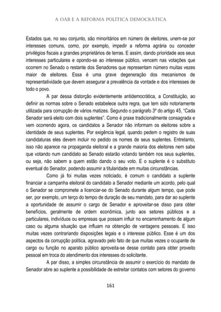 A OAB e a Reforma Política Democrática
161
Estados que, no seu conjunto, são minoritários em número de eleitores, unem-se por
interesses comuns, como, por exemplo, impedir a reforma agrária ou conceder
privilégios fiscais a grandes proprietários de terras. E assim, dando prioridade aos seus
interesses particulares e opondo-se ao interesse público, vencem nas votações que
ocorrem no Senado o restante dos Senadores que representam número muitas vezes
maior de eleitores. Essa é uma grave degeneração dos mecanismos de
representatividade que devem assegurar a prevalência da vontade e dos interesses de
todo o povo.
A par dessa distorção evidentemente antidemocrática, a Constituição, ao
definir as normas sobre o Senado estabelece outra regra, que tem sido notoriamente
utilizada para corrupção de vários matizes. Segundo o parágrafo 3º do artigo 45, “Cada
Senador será eleito com dois suplentes”. Como é praxe tradicionalmente consagrada e
vem ocorrendo agora, os candidatos a Senador não informam os eleitores sobre a
identidade de seus suplentes. Por exigência legal, quando pedem o registro de suas
candidaturas eles devem incluir no pedido os nomes de seus suplentes. Entretanto,
isso não aparece na propaganda eleitoral e a grande maioria dos eleitores nem sabe
que votando num candidato ao Senado estarão votando também nos seus suplentes,
ou seja, não sabem a quem estão dando o seu voto. E o suplente é o substituto
eventual do Senador, podendo assumir a titularidade em muitas circunstâncias.
Como já foi muitas vezes noticiado, é comum o candidato a suplente
financiar a campanha eleitoral do candidato a Senador mediante um acordo, pelo qual
o Senador se compromete a licenciar-se do Senado durante algum tempo, que pode
ser, por exemplo, um terço do tempo de duração de seu mandato, para dar ao suplente
a oportunidade de assumir o cargo de Senador e aproveitar-se disso para obter
benefícios, geralmente de ordem econômica, junto aos setores públicos e a
particulares, indivíduos ou empresas que possam influir no encaminhamento de algum
caso ou alguma situação que influam na obtenção de vantagens pessoais. E isso
muitas vezes contrariando disposições legais e o interesse público. Esse é um dos
aspectos da corrupção política, agravado pelo fato de que muitas vezes o ocupante de
cargo ou função no aparato público aproveita-se desse contato para obter proveito
pessoal em troca do atendimento dos interesses do solicitante.
A par disso, a simples circunstância de assumir o exercício do mandato de
Senador abre ao suplente a possibilidade de estreitar contatos com setores do governo
 