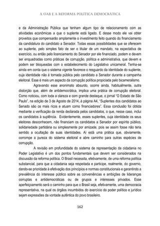 A OAB e a Reforma Política Democrática
162
e da Administração Pública que tenham algum tipo de relacionamento com as
atividades econômicas a que o suplente está ligado. E desse modo ele vai obter
proveitos que compensarão amplamente o investimento feito quando do financiamento
da candidatura do candidato a Senador. Todas essas possibilidades que se oferecem
ao suplente, pelo simples fato de ser o titular de um mandato, na expectativa de
exercício, ou então pelo licenciamento do Senador por ele financiado, podem e devem
ser enquadradas como práticas de corrupção, política e administrativa, que devem e
podem ser bloqueadas com o estabelecimento do Legislativo unicameral. Tenha-se
ainda em conta que o sistema vigente favorece o resguardo da identidade do suplente,
cuja identidade não é tornada pública pelo candidato a Senador durante a campanha
eleitoral. Esse é mais um aspecto da corrupção política propiciada pelo bicameralismo.
Agravando esse anonimato absurdo, ocorre ainda, habitualmente, outra
distorção que, além de antidemocrática, implica uma prática de corrupção eleitoral.
Como noticiou, com toda a clareza e com grande destaque, o jornal “O Estado de São
Paulo”, na edição de 3 de Agosto de 2014, à página A4, “Suplentes dos candidatos ao
Senado são os mais ricos e atuam como financiadores”. Essa conclusão foi obtida
mediante a verificação da renda declarada pelos candidatos, o que, nesse caso, inclui
os candidatos à suplência. Evidentemente, esses suplentes, cuja identidade os seus
eleitores desconhecem, não financiam os candidatos a Senador por espírito público,
solidariedade partidária ou simplesmente por amizade, pois se assim fosse não teria
sentido a ocultação de suas identidades. Aí está uma prática que, obviamente,
corrompe a pureza do sistema eleitoral e abre caminho para outras espécies de
corrupção.
A revisão em profundidade do sistema de representação da cidadania no
Poder Legislativo é um dos pontos fundamentais que devem ser considerados na
discussão da reforma política. O Brasil necessita, efetivamente, de uma reforma política
substancial, para que a cidadania seja respeitada e participe, realmente, do governo,
dando-se prioridade à efetivação dos princípios e normas constitucionais e garantindo a
prevalência do interesse público sobre as conveniências e ambições de lideranças
corruptas e antidemocráticas ou de grupos e interesses privados. Esse
aperfeiçoamento será o caminho para que o Brasil seja, efetivamente, uma democracia
representativa, na qual os órgãos incumbidos do exercício do poder político e jurídico
sejam expressões da vontade autêntica do povo brasileiro.
 