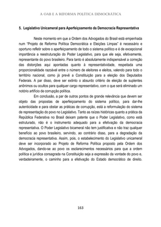 A OAB e a Reforma Política Democrática
163
5. Legislativo Unicameral para Aperfeiçoamento da Democracia Representativa
Neste momento em que a Ordem dos Advogados do Brasil está empenhada
num “Projeto de Reforma Política Democrática e Eleições Limpas” é necessário e
oportuno refletir sobre o aperfeiçoamento de todo o sistema político e é de excepcional
importância a reestruturação do Poder Legislativo, para que ele seja, efetivamente,
representante do povo brasileiro. Para tanto é absolutamente indispensável a correção
das distorções aqui apontadas quanto à representatividade, respeitada uma
proporcionalidade razoável entre o número de eleitores e eleitos, valendo para todo o
território nacional, como já prevê a Constituição para a eleição dos Deputados
Federais. A par disso, deve ser extinto o absurdo critério de eleição de suplentes
anônimos ou ocultos para qualquer cargo representativo, com o que será eliminado um
notório artifício de corrupção política.
Em conclusão, a par de outros pontos de grande relevância que devem ser
objeto das propostas de aperfeiçoamento do sistema político, para dar-lhe
autenticidade e para obstar as práticas de corrupção, está a reformulação do sistema
de representação do povo no Legislativo. Tanto as raízes históricas quanto a prática da
República Federativa no Brasil deixam patente que o Poder Legislativo, como está
estruturado, não é o instrumento adequado para a efetivação da democracia
representativa. O Poder Legislativo bicameral não tem justificativa e não traz qualquer
benefício ao povo brasileiro, servindo, ao contrário disso, para a degradação da
democracia representativa. Assim, pois, o estabelecimento do Legislativo unicameral
deve ser incorporado ao Projeto de Reforma Política proposto pela Ordem dos
Advogados, dando-se ao povo os esclarecimentos necessários para que a ordem
política e jurídica consagrada na Constituição seja a expressão da vontade do povo e,
verdadeiramente, o caminho para a efetivação do Estado democrático de direito.
 