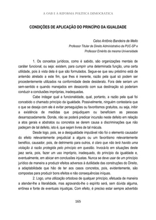 A OAB e a reforma política democrática
165
CONDIÇÕES DE APLICAÇÃO DO PRINCÍPIO DA IGUALDADE
Celso Antônio Bandeira de Mello
Professor Titular de Direito Administrativo da PUC-SP e
Professor Emérito da mesma Universidade
1. Os conceitos jurídicos, como é sabido, são organizações mentais de
caráter funcional, ou seja: existem, para cumprir uma determinada função, uma certa
utilidade, pois à vista dela é que são formulados. Segue-se que seu préstimo está de
antemão atrelado a este fim, que lhes é inerente, razão pela qual só podem ser
procedentemente utilizados na conformidade deste desiderato. Fora dele seriam um
sem-sentido e quando manejados em desacordo com sua destinação só poderiam
conduzir a conclusões impróprias, inadequadas.
Cabe indagar qual a funcionalidade, qual, portanto, a razão pela qual foi
concebido o chamado princípio da igualdade. Possivelmente, ninguém contestaria que
o que se deseja com ele é evitar perseguições ou favoritismos gratuitos, ou seja, inibir
a existência de medidas que prejudiquem ou beneficiem as pessoas
desarrazoadamente. Donde, não se poderá predicar incursão neste defeito em relação
a atos gerais e abstratos ou concretos se derem causa a discriminações que não
padeçam de tal defeito, isto é, que sejam livres de tal mácula.
Desde logo, pois, se a desigualdade imputável não foi o elemento causador
do efeito relevantemente prejudicial a alguns ou um favoritismo relevantemente
benéfico, causador, pois, de detrimento para outros, é claro que não terá havido uma
violação à razão protegida pelo princípio em questão. Invocá-lo em situações deste
jaez seria, pois, fazer um uso impróprio, inadequado, do princípio da igualdade e,
eventualmente, em abicar em conclusões injustas. Nunca se deve usar de um princípio
jurídico de maneira a produzir efeitos adversos à dutilidade das construções do Direito,
a adaptabilidade que hão de ter aos casos concretos, pois, evidentemente, são
compostas para produzir bons efeitos e não consequências iníquas.
2. Logo, uma utilização ortodoxa de qualquer princípio, efetuada de maneira
a atender-lhe a literalidade, mas agravando-lhe o espírito será, sem dúvida alguma,
errônea e fonte de eventuais injustiças. Com efeito, é preciso estar sempre advertido
 