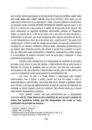 A OAB e a reforma política democrática
166
para a sábia máxima expressada na Epístola de São Paulo aos Corínthios,asaber:“Littera
enim occidit, spiritus autem vivificat”1. Ademais, como disse CELSUS: "Scire leges non est
verba earum tenere sed vim ac potestatem"2. Cabe, inclusive, relembrar o ensinamento
do eminente mestre coimbrão AFONSO RODRIGUES QUEIRÓ segundo quem “o fim
da lei é o mesmo que o seu espírito e o espírito da lei faz parte da lei mesma”. Daí
haver colacionado as seguintes excelentes observações, colhidas em Magalhães
Colaço: “o espírito da lei, o fim da lei, forma com o seu texto um todo harmônico e
indestrutível, e a tal ponto, que nunca poderemos estar seguros do alcance da norma,
se não interpretarmos o texto da lei de acordo com o espírito da lei”3. Se assim é em
relação às leis, a fortiori o será em relação aos princípios, os quais são mandamentos
nucleares de um sistema, verdadeiros alicerces deles, disposições fundamentais que
se irradiam sobre diferentes normas, de maneira a compor-lhes o espírito e a servir-
lhes de critério para exata compreensão e inteligência, exatamente por definir a lógica
e a racionalidade do sistema normativo, como de outra feita o dissemos4 e vimos
repetindo ao longo dos anos.
Cumpre, ainda, ressaltar que se a desigualação foi resultante de uma álea,
do acaso, como ocorre no caso dos sorteios, à toda evidência não se pode invocar o
ferimento do princípio da igualdade, pois, em tal caso, não terá sido o ato jurídico,
norma geral ou não, que engendrou a diferenciação ocorrida, mas um fator alheio a ela
e que é um ingrediente muitas vezes presente na normalidade da vida.
Em suma: se não é o Poder Público o responsável pela situação
discriminatória, mas o fortuito, o acaso, mesmo que com ele esteja a contar a
disposição legal ou administrativa, não haverá falar-se em violação a igualdade, desde
que o recurso a isto haja sido deliberadamente um fator de busca de um tratamento de
equidade no interior daquele círculo de indivíduos. Sem dúvida aquilo que é casual
pode interferir desigualando as pessoas.
Assim também, sempre que seja demonstrável que a desigualdade
observada não foi o fator decisivo para o benefício de uns ou para o prejuízo de
outros, fica igualmente exibido que dita desigualdade não incide na razão
justificadora do princípio da isonomia.
1 . Epístola II, Capítulo III, versículo 6.
2 . Digesto - livro I, tit. III, frag. 17.
3 . Reflexões sobre a Teoria do Desvio de Poder, Coimbra Editora, 1940, p. 72.
4 . Criação de Secretarias Municipais, “in” RDP 15/284, 1971.
 