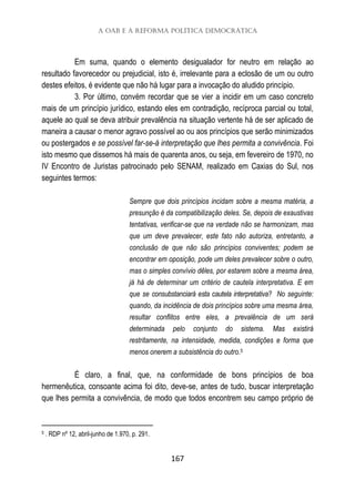 A OAB e a reforma política democrática
167
Em suma, quando o elemento desigualador for neutro em relação ao
resultado favorecedor ou prejudicial, isto é, irrelevante para a eclosão de um ou outro
destes efeitos, é evidente que não há lugar para a invocação do aludido princípio.
3. Por último, convém recordar que se vier a incidir em um caso concreto
mais de um princípio jurídico, estando eles em contradição, recíproca parcial ou total,
aquele ao qual se deva atribuir prevalência na situação vertente há de ser aplicado de
maneira a causar o menor agravo possível ao ou aos princípios que serão minimizados
ou postergados e se possível far-se-á interpretação que lhes permita a convivência. Foi
isto mesmo que dissemos há mais de quarenta anos, ou seja, em fevereiro de 1970, no
IV Encontro de Juristas patrocinado pelo SENAM, realizado em Caxias do Sul, nos
seguintes termos:
Sempre que dois princípios incidam sobre a mesma matéria, a
presunção é da compatibilização deles. Se, depois de exaustivas
tentativas, verificar-se que na verdade não se harmonizam, mas
que um deve prevalecer, este fato não autoriza, entretanto, a
conclusão de que não são princípios conviventes; podem se
encontrar em oposição, pode um deles prevalecer sobre o outro,
mas o simples convívio dêles, por estarem sobre a mesma área,
já há de determinar um critério de cautela interpretativa. E em
que se consubstanciará esta cautela interpretativa? No seguinte:
quando, da incidência de dois princípios sobre uma mesma área,
resultar conflitos entre eles, a prevalência de um será
determinada pelo conjunto do sistema. Mas existirá
restritamente, na intensidade, medida, condições e forma que
menos onerem a subsistência do outro.5
É claro, a final, que, na conformidade de bons princípios de boa
hermenêutica, consoante acima foi dito, deve-se, antes de tudo, buscar interpretação
que lhes permita a convivência, de modo que todos encontrem seu campo próprio de
5 . RDP nº 12, abril-junho de 1.970, p. 291.
 