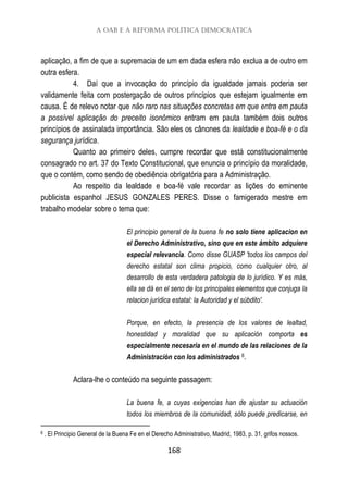 A OAB e a reforma política democrática
168
aplicação, a fim de que a supremacia de um em dada esfera não exclua a de outro em
outra esfera.
4. Daí que a invocação do princípio da igualdade jamais poderia ser
validamente feita com postergação de outros princípios que estejam igualmente em
causa. É de relevo notar que não raro nas situações concretas em que entra em pauta
a possível aplicação do preceito isonômico entram em pauta também dois outros
princípios de assinalada importância. São eles os cânones da lealdade e boa-fé e o da
segurança jurídica.
Quanto ao primeiro deles, cumpre recordar que está constitucionalmente
consagrado no art. 37 do Texto Constitucional, que enuncia o princípio da moralidade,
que o contém, como sendo de obediência obrigatória para a Administração.
Ao respeito da lealdade e boa-fé vale recordar as lições do eminente
publicista espanhol JESUS GONZALES PERES. Disse o famigerado mestre em
trabalho modelar sobre o tema que:
El principio general de la buena fe no solo tiene aplicacion en
el Derecho Administrativo, sino que en este ámbito adquiere
especial relevancia. Como disse GUASP 'todos los campos del
derecho estatal son clima propicio, como cualquier otro, al
desarrollo de esta verdadera patologia de lo jurídico. Y es más,
ella se dá en el seno de los principales elementos que conjuga la
relacion jurídica estatal: la Autoridad y el súbdito'.
Porque, en efecto, la presencia de los valores de lealtad,
honestidad y moralidad que su aplicación comporta es
especialmente necesaria en el mundo de las relaciones de la
Administración con los administrados 6.
Aclara-lhe o conteúdo na seguinte passagem:
La buena fe, a cuyas exigencias han de ajustar su actuación
todos los miembros de la comunidad, sólo puede predicarse, en
6 . El Principio General de la Buena Fe en el Derecho Administrativo, Madrid, 1983, p. 31, grifos nossos.
 