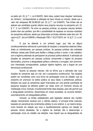 A OAB e a Reforma Política Democrática
16
ao pleito (art. 23, § 1°, I, Lei 9.504/97). Além disso, podem fazer doações “estimáveis
em dinheiro”, correspondentes à utilização de bens móveis ou imóveis, desde que o
valor não ultrapasse R$ 50.000,00 (art. 23, § 7°, Lei 9.504/97). Tais limites não se
aplicam aos candidatos quando utilizam seus próprios recursos na campanha (art. 23,
§ 1°, II, Lei 9.504/97). Tal como as pessoas jurídicas, as pessoas naturais também
podem doar aos partidos, que têm a possibilidade de repassar os recursos recebidos
às campanhas eleitorais, desde que observados os limites referidos neste item (art. 39,
caput e § 5°, da Lei 9.096/95, e Resolução TSE n° 23.217/2010, art. 14, § 2°, II, c.c art.
16).
O que se defende é, em primeiro lugar, que não se afigura
constitucionalmente admissível a permissão de doações a campanhas eleitorais feitas,
direta ou indiretamente, por pessoas jurídicas. As pessoas jurídicas são entidades
artificiais criadas pelo Direito para facilitar o tráfego jurídico e social, e não cidadãos,
com a legítima pretensão de participarem do processo político-eleitoral. A admissão de
doações de campanha por pessoas jurídicas compromete a higidez do processo
democrático, promove a desigualdade política e alimenta a corrupção, sem promover,
com intensidade correspondente, qualquer objetivo legítimo, sob o ângulo de uma
democracia constitucional.
Quanto às pessoas naturais, não se afirma que a admissão das suas
doações de campanha seja um mal, sob a perspectiva constitucional. Tais doações
podem ser concebidas como uma forma de participação cívica do cidadão, que se
empenha em promover na esfera pública os seus ideais e preferências políticas.
Eleições nas quais as campanhas sejam financiadas por uma grande quantidade de
pequenas doações de eleitores podem ser vistas como um momento virtuoso de
mobilização cívica. Contudo, é fundamental limitar ditas doações, para não permitir que
a desigualdade econômica, disseminada em nossa sociedade, se converta também,
automaticamente, em desigualdade política.
Contudo, os limites estabelecidos pelo legislador eleitoral não mantêm
relação minimamente razoável com o referido objetivo. O principal limite instituído,
baseado em percentual dos rendimentos obtidos no ano anterior, é, ao mesmo tempo,
muito leniente em relação aos ricos e injustificadamente rigoroso em relação às
pessoas menos abastadas. Se o objetivo da restrição não é desencorajar a
participação cívica do cidadão nas eleições, mas impedir que as desigualdades de
 