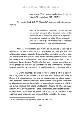 A OAB e a reforma política democrática
170
governamental. (Direito Administrativo Brasileiro, Ed. Rev. dos
Tribunais, 10ª ed. atualizada, 1984, p. 116-117)
Ao respeito JUAN CARLOS CASSAGNE, eminente publicista argentino,
averbou:
Dentro de las prerrogativas 'hacia afuera’, de que dispone la
Administracion, uno de los pilares de nuestro regimen juridico
administrativo es la denominada presunción de legitimidad -
tambien llamada presunción de validez del acto administrativo -
por lo cual se presume que éste ha sido dictado en armonia con
el ordenamiento juridico, es decir, con arreglo a derecho8
Anote-se, derradeiramente que, mesmo se não existisse a presunção de
legitimidade dos atos administrativos, o administrado não teria que arcar com
consequências gravosas resultantes de supostas falhas administrativas, salvo se fosse
seu dever assumir - mais que uma atitude neutra, carente de predicação sobre a lisura
dos comportamentos administrativos - uma posição de suspicácia rotineira quanto à
legitimidade das condutas da Administração. Em suma, a menos que existisse um
insólito princípio da presunção de ilegalidade dos atos administrativos, descaberia
agravar o administrado em nome de supostos defeitos irrogáveis à contraparte pública.
5. Quanto ao princípio capital da segurança jurídica, é sabido e ressabido
que a "segurança jurídica" coincide com uma das mais profundas aspirações do
Homem: a da segurança em si mesma, a da certeza possível em relação ao que o
cerca, sendo esta uma busca permanente do ser humano. É a insopitável necessidade
de poder assentar-se sobre algo, reconhecido como estável ou relativamente estável, o
que permite vislumbrar com alguma previsibilidade o futuro; é ela, pois, que enseja
projetar e iniciar, consequentemente - e não aleatoriamente, ao mero sabor do acaso -
comportamentos cujos frutos são esperáveis a médio e longo prazo. Dita previsibilidade
é, portanto, o que condiciona a ação humana. Esta é a normalidade das coisas.
8 . El Acto Administrativo - Ed. Abeledo-Perrot, Buenos Aires, 1974, p. 326.
 