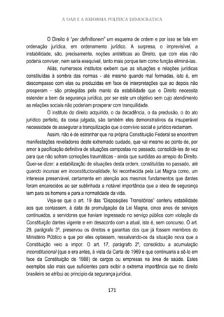 A OAB e a reforma política democrática
171
O Direito é “per definitionem” um esquema de ordem e por isso se fala em
ordenação jurídica, em ordenamento jurídico. A surpresa, o imprevisível, a
instabilidade, são, precisamente, noções antitéticas ao Direito, que com elas não
poderia conviver, nem seria exequível, tanto mais porque tem como função eliminá-las.
Aliás, numerosos institutos exibem que as situações e relações jurídicas
constituídas à sombra das normas - até mesmo quando mal formadas, isto é, em
descompasso com elas ou produzidas em face de interpretações que ao depois não
prosperam - são protegidas pelo manto da estabilidade que o Direito necessita
estender a bem da segurança jurídica, por ser este um objetivo sem cujo atendimento
as relações sociais não poderiam prosperar com tranquilidade.
O instituto do direito adquirido, o da decadência, o da preclusão, o do ato
jurídico perfeito, da coisa julgada, são também eles demonstrativos da insuperável
necessidade de assegurar a tranquilização que o convívio social e jurídico reclamam.
Assim, não é de estranhar que na própria Constituição Federal se encontrem
manifestações reveladores deste extremado cuidado, que vai mesmo ao ponto de, por
amor à pacificação definitiva de situações compostas no passado, consolidá-las de vez
para que não sofram comoções traumáticas - ainda que surdidas ao arrepio do Direito.
Quer-se dizer: a estabilização de situações desta ordem, constituídas no passado, até
quando incursas em inconstitucionalidade, foi reconhecida pela Lei Magna como, um
interesse preservável, certamente em atenção aos mesmos fundamentos que dantes
foram encarecidos ao ser sublinhada a notável importância que a ideia de segurança
tem para os homens e para a normalidade da vida.
Veja-se que o art. 19 das “Disposições Transitórias” conferiu estabilidade
aos que contassem, à data da promulgação da Lei Magna, cinco anos de serviços
continuados, a servidores que haviam ingressado no serviço público com violação da
Constituição dantes vigente e em desacordo com a atual, isto é, sem concurso. O art.
29, parágrafo 3º, preservou os direitos e garantias dos que já fossem membros do
Ministério Público e que por eles optassem, ressalvando-os da situação nova que a
Constituição veio a impor. O art. 17, parágrafo 2º, consolidou a acumulação
inconstitucional (que o era antes, à vista da Carta de 1969 e que continuaria a sê-lo em
face da Constituição de 1988) de cargos ou empresas na área de saúde. Estes
exemplos são mais que suficientes para exibir a extrema importância que no direito
brasileiro se atribui ao princípio da segurança jurídica.
 