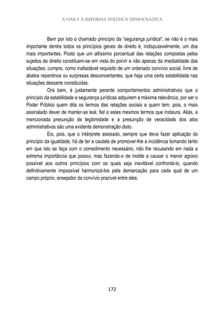 A OAB e a reforma política democrática
172
Bem por isto o chamado princípio da “segurança jurídica", se não é o mais
importante dentre todos os princípios gerais de direito é, indisputavelmente, um dos
mais importantes. Posto que um altíssimo porcentual das relações compostas pelos
sujeitos de direito constituem-se em vista do porvir e não apenas da imediatidade das
situações, cumpre, como inafastável requisito de um ordenado convívio social, livre de
abalos repentinos ou surpresas desconcertantes, que haja uma certa estabilidade nas
situações dessarte constituídas.
Ora bem, é justamente perante comportamentos administrativos que o
princípio da estabilidade e segurança jurídicas adquirem a máxima relevância, por ser o
Poder Público quem dita os termos das relações sociais e quem tem, pois, o mais
assinalado dever de manter-se leal, fiel a estes mesmos termos que instaura. Aliás, a
mencionada presunção de legitimidade e a presunção de veracidade dos atos
administrativos são uma evidente demonstração disto.
Eis, pois, que o intérprete assisado, sempre que deva fazer aplicação do
princípio da igualdade, há de ter a cautela de promover-lhe a incidência tomando tento
em que isto se faça com o comedimento necessário, não lhe recusando em nada a
extrema importância que possui, mas fazendo-o de molde a causar o menor agravo
possível aos outros princípios com os quais seja inevitável confrontá-lo, quando
definitivamente impossível harmonizá-los pela demarcação para cada qual de um
campo próprio, ensejador de convívio prazível entre eles.
 