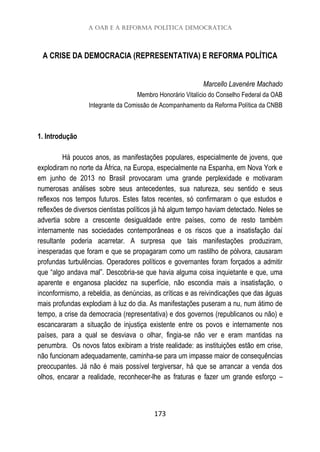 A OAB e a reforma política democrática
173
A CRISE DA DEMOCRACIA (REPRESENTATIVA) E REFORMA POLÍTICA
Marcello Lavenère Machado
Membro Honorário Vitalício do Conselho Federal da OAB
Integrante da Comissão de Acompanhamento da Reforma Política da CNBB
1. Introdução
Há poucos anos, as manifestações populares, especialmente de jovens, que
explodiram no norte da África, na Europa, especialmente na Espanha, em Nova York e
em junho de 2013 no Brasil provocaram uma grande perplexidade e motivaram
numerosas análises sobre seus antecedentes, sua natureza, seu sentido e seus
reflexos nos tempos futuros. Estes fatos recentes, só confirmaram o que estudos e
reflexões de diversos cientistas políticos já há algum tempo haviam detectado. Neles se
advertia sobre a crescente desigualdade entre países, como de resto também
internamente nas sociedades contemporâneas e os riscos que a insatisfação daí
resultante poderia acarretar. A surpresa que tais manifestações produziram,
inesperadas que foram e que se propagaram como um rastilho de pólvora, causaram
profundas turbulências. Operadores políticos e governantes foram forçados a admitir
que “algo andava mal”. Descobria-se que havia alguma coisa inquietante e que, uma
aparente e enganosa placidez na superfície, não escondia mais a insatisfação, o
inconformismo, a rebeldia, as denúncias, as críticas e as reivindicações que das águas
mais profundas explodiam à luz do dia. As manifestações puseram a nu, num átimo de
tempo, a crise da democracia (representativa) e dos governos (republicanos ou não) e
escancararam a situação de injustiça existente entre os povos e internamente nos
países, para a qual se desviava o olhar, fingia-se não ver e eram mantidas na
penumbra. Os novos fatos exibiram a triste realidade: as instituições estão em crise,
não funcionam adequadamente, caminha-se para um impasse maior de consequências
preocupantes. Já não é mais possível tergiversar, há que se arrancar a venda dos
olhos, encarar a realidade, reconhecer-lhe as fraturas e fazer um grande esforço –
 