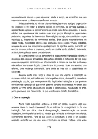 A OAB e a reforma política democrática
174
necessariamente sincero – para desarmar, ainda a tempo, as armadilhas que nós
mesmos armamos ou deixamos que fossem armadas.
Indiscutivelmente, na mira de tais manifestações estava a própria organização
da sociedade e do poder, o sistema político, os governos, os serviços públicos, a
representação política e o comportamento da mídia como temas principais. O sujeito
coletivo que questionava tais matérias não eram grupos ideológicos, agremiações
partidárias, seguidores de determinada fé ou religião, ou seja, não constituíam corpos
orgânicos ou integrantes de movimentos sociais. Eram jovens majoritariamente de
classe média, mobilizados através das chamadas redes sociais virtuais, cidadãos,
pessoas do povo, que assumiram o protagonismo de agentes sociais, querendo ser
ouvidos em suas críticas e propostas, pondo em dúvida, senão abalando fortemente,
as instituições políticas e seus procedimentos.
Se já era patente e visível sem esforço o esgotamento do processo eleitoral, o
descrédito das eleições, a fragilidade dos partidos políticos, a ineficiência do voto e das
casas do congresso escancarou-se, abruptamente, a certeza de que tais instituições
não podiam permanecer do jeito como vinham, impondo-se fazer uma revisão, uma
reforma, uma mudança substancial, para ainda se lhes dar a possibilidade de
sobrevida.
Ganhou ainda mais força a ideia de que era urgente a realização de
mudanças estruturais, entre elas uma reforma política ampla, democrática, oriunda da
participação popular, que recompusesse tão fragilizadas instituições e que pudesse
devolver-lhes o prestígio de que devem gozar no conceito dos cidadãos. No Brasil, esta
reforma já vinha sendo abusivamente adiada e escamoteada, manipulada há anos,
pelos governos e pelo Parlamento. Há que se enfrentar o desafio de realizá-la.
2. Crise e superação
Numa visão superficial, atribui-se à crise um caráter negativo, algo que
acontece diante do mau funcionamento de um sistema, de um organismo ou de uma
instituição. Sob esta ótica, crise é desorganização, desestruturação, um estado
indesejável, sendo preferível evitá-la, impedir que se instale e minimizar seus efeitos,
normalmente deletérios. Para os que assim a conceituam, a crise é um episódio
anômalo, acidental na vida dos seres individuais ou sociais. Todavia, uma visão
 