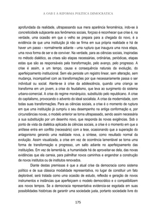 A OAB e a reforma política democrática
175
aprofundada da realidade, ultrapassando sua mera aparência fenomênica, indo-se à
concreticidade subjacente aos fenômenos sociais, forçoso é reconhecer que crise é, na
verdade, uma ocasião em que o velho se prepara para a chegada do novo, é a
evidência de que uma instituição já não se firma em sua própria realidade e há de
haver um passo - normalmente adiante - uma ruptura que inaugura uma nova etapa,
uma nova forma de ser e de conviver. Na verdade, para as ciências sociais, inspiradas
no método dialético, as crises são etapas necessárias, ordinárias, periódicas, etapas
estas que são as responsáveis pela transformação, pelo avanço, pelo progresso. A
crise é assim, a um tempo, causa e consequência naturais da evolução, do
aperfeiçoamento institucional. Sem ela persiste um registro linear, sem alteração, sem
mudança, incompatível com as transformações por que necessariamente passa o ser
individual ou social. Atente-se à crise da adolescência, quando uma criança se
transforma em um jovem, a crise do feudalismo, que leva ao surgimento do sistema
urbano-comercial. A crise do regime monárquico, substituído pelo republicano. A crise
do capitalismo, provocando o advento do ideal socialista. A crise da modernidade, com
todas suas transformações. Para as ciências sociais, a crise é o momento de ruptura
em que uma instituição já cumpriu o seu desempenho na antiga conformação e, por
circunstâncias novas, o modelo anterior se torna ultrapassado, sendo assim necessária
a sua substituição por um desenho novo, que responda às novas exigências. Sob o
ponto de vista da dialética aplicada às ciências sociais, a crise é o momento em que a
antítese entra em conflito (necessário) com a tese, ocasionando que a superação do
antagonismo gerando uma realidade nova, a síntese, como resultado normal da
evolução. Assim visualizada, a crise em vez de ocorrência lamentável se torna uma
forma de transformação e progresso, um salto adiante no aperfeiçoamento das
instituições. Em vez de lamentá-la, a humanidade há de aproveitar-se dela, das novas
evidências que ela carreia, para palmilhar novos caminhos e engendrar a construção
de novos institutos ou de institutos renovados.
Diante destas premissas é que a atual crise da democracia como sistema
político e de sua clássica modalidade representativa, no lugar de constituir um fato
deplorável, será tratada como uma ocasião de estudo, reflexão e geração de novos
instrumentos e instâncias que aperfeiçoem o modelo democrático e o compatibilizem
aos novos tempos. Se a democracia representativa evidencia-se esgotada em suas
possibilidades históricas de garantir uma sociedade justa, portanto sociedade livre do
 
